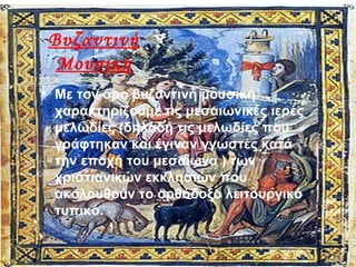 Βυζαντινή
Μουσική
• Με τον όρο βυζαντινή μουσική
χαρακτηρίζουμε τις μεσαιωνικές ιερές
μελωδίες (δηλαδή τις μελωδίες που
γράφτηκαν και έγιναν γνωστές κατά
την εποχή του μεσαίωνα ) των
χριστιανικών εκκλησιών που
ακολουθούν το ορθόδοξο λειτουργικό
τυπικό.
 