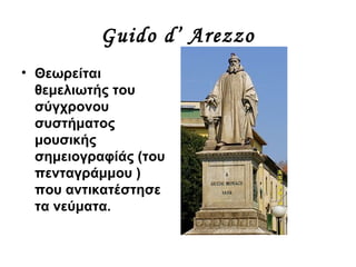 Guido d’ Arezzo
• Θεωρείται
θεμελιωτής του
σύγχρονου
συστήματος
μουσικής
σημειογραφίάς (του
πενταγράμμου )
που αντικατέστησε
τα νεύματα.
 