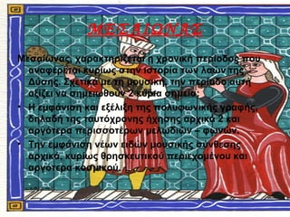 ΜΕΣΑΙΩΝΑΣ
Μεσαίωνας, χαρακτηρίζεται η χρονική περίοδος που
αναφέρεται κυρίως στην ιστορία των λαών της
Δύσης. Σχετικά με τη μουσική, την περίοδο αυτή
αξίζει να σημειωθούν 2 κύρια σημεία:
• Η εμφάνιση και εξέλιξη της πολυφωνικής γραφής,
δηλαδή της ταυτόχρονης ήχησης αρχικά 2 και
αργότερα περισσοτέρων μελωδιών – φωνών.
• Την εμφάνιση νέων ειδών μουσικής σύνθεσης
αρχικά, κυρίως θρησκευτικού περιεχομένου και
αργότερα κοσμικού.
 