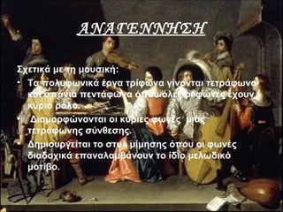 ΑΝΑΓΕΝΝΗΣΗ
Σχετικά με τη μουσική:
• Τα πολυφωνικά έργα τρίφωνα γίνονται τετράφωνα
και σπάνια πεντάφωνα όπου όλες οι φωνές έχουν
κύριο ρόλο.
• Διαμορφώνονται οι κύριες φωνές μιας
τετράφωνης σύνθεσης.
• Δημιουργείται το στυλ μίμησης όπου οι φωνές
διαδοχικά επαναλαμβάνουν το ίδιο μελωδικό
μοτίβο.
 