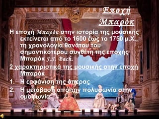 Εποχή
Μπαρόκ
Η εποχή Μπαρόκ στην ιστορία της μουσικής
εκτείνεται από το 1600 έως το 1750 μ.Χ.,
τη χρονολογία θανάτου του
σημαντικότερου συνθέτη της εποχής
Μπαρόκ J.S. Bach.
2 χαρακτηριστικά της μουσικής στην εποχή
Μπαρόκ
1. Η εμφάνιση της όπερας
2. Η μετάβαση από την πολυφωνία στην
ομοφωνία
 