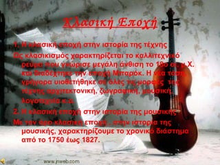 Κλασική Εποχή
1. Η κλασική εποχή στην ιστορία της τέχνης
Ως κλασικισμός χαρακτηρίζεται το καλλιτεχνικό
ρεύμα που γνώρισε μεγάλη άνθιση το 18ο αι. μ.Χ.
και διαδέχτηκε την εποχή Μπαρόκ. Η νέα τάση,
γρήγορα υιοθετήθηκε σε όλες τις μορφές της
τέχνης αρχιτεκτονική, ζωγραφική, μουσική,
λογοτεχνία κ.α.
2. Η κλασική εποχή στην ιστορία της μουσικής
Με τον όρο κλασική εποχή , στην ιστορία της
μουσικής, χαρακτηρίζουμε το χρονικό διάστημα
από το 1750 έως 1827.
 