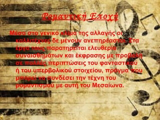 Ρομαντική Εποχή
Μέσα στο γενικό κλίμα της αλλαγής οι
καλλιτέχνες δε μένουν ανεπηρέαστοι. Στα
έργα τους παρατηρείται ελευθερία
συναισθημάτων και έκφρασης με προβολή
σε πολλές περιπτώσεις του φανταστικού
ή του υπερβολικού στοιχείου, πράγμα που
μπορεί να συνδέσει την τέχνη του
ρομαντισμού με αυτή του Μεσαίωνα.
 
