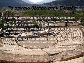 Το αρχαίο θέατρο στην Ελλάδα
• Τα θέατρα χτίστηκαν σε πλαγιές λόφων στην ύπαιθρο και
συχνά χωρούσαν πολλές χιλιάδες θεατές, όπως το θέατρο της
Επιδαύρου με χωρητικότητα 18.000 θεατές.
• Τα αρχαία θέατρα ήταν υπαίθρια και χτισμένο σε ημι-κυκλικό
σχήμα με σειρές καθισμάτων κλιμακωτά από πέτρα. Το σχήμα
των θεάτρων έδωσε σε όλους στο ακροατήριο άριστη προβολή
και επίσης σήμαινε ότι θα μπορούσε να ακούσουν τους
ηθοποιούς πάρα πολύ καλά σε όποιο σημείο και αν κάθονταν.
• Στο κέντρο του θεάτρου ήταν η ορχήστρα (κυκλικό σχήμα
σκηνής), με έναν βωμό για θυσίες αφιερωμένες στον Διόνυσο.
 