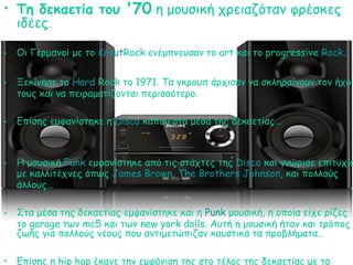• Τη δεκαετία του '70 η μουσική χρειαζόταν φρέσκες
ιδέες.
• Οι Γερμανοί με το KrautRock ενέμπνευσαν το art και το progressive Rock.
• Ξεκίνησε το Hard Rock το 1971. Tα γκρουπ άρχισαν να σκληραίνουν τον ήχο
τους και να πειραματίζονται περισσότερο.
• Επίσης εμφανίστηκε η Disco κάπου στα μέσα της δεκαετίας…
• Η μουσική Funk εμφανίστηκε από τις στάχτες της Disco και γνώρισε επιτυχία
με καλλιτέχνες όπως James Brown, The Brothers Johnson, και πολλούς
άλλους…
• Στα μέσα της δεκαετίας εμφανίστηκε και η Punk μουσική, η οποία είχε ρίζες
το garage των mc5 και των new york dolls. Αυτή η μουσική ήταν και τρόπος
ζωής για πολλούς νέους που αντιμετώπιζαν καυστικά τα προβλήματα…
• Eπίσης η hip hop έκανε την εμφάνιση της στο τέλος της δεκαετίας με το
 