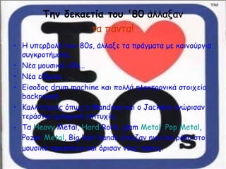 Την δεκαετία του '80 άλλαξαν
τα πάντα!
• Η υπερβολή των 80s, άλλαξε τα πράγματα με καινούργια
συγκροτήματα…
• Νέα μουσικά είδη…
• Νέα είδωλα…
• Είσοδος drum machine και πολλά ηλεκτρονικά στοιχεία
backround
• Καλλιτέχνες όπως η Μandona και o Jackson γνώρισαν
τεράστια εμπορική επιτυχία.
• Tα Heavy Metal, Hard Rock, glam Metal, Pop Metal,
Pozer Metal, Big hair bands έπαιζαν ηγετικό ρόλο στο
μουσικό προσκήνιο και όρισαν νέες τάσεις.
 