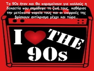 Τα 90s ήταν και θα παραμείνουν για πολλούς η
δεκαετία που σημάδεψε τη ζωή τους, καθόρισε
την μετέπειτα πορεία τους και οι επιρροές της
βρίσκουν αντίκρισμα μέχρι και τώρα…
 