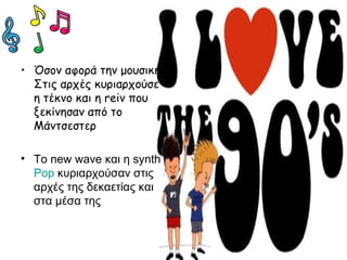 • Όσον αφορά την μουσική:
Στις αρχές κυριαρχούσε
η τέκνο και η reiv που
ξεκίνησαν από το
Μάντσεστερ
• To new wave και η synth
Pop κυριαρχούσαν στις
αρχές της δεκαετίας και
στα μέσα της
 