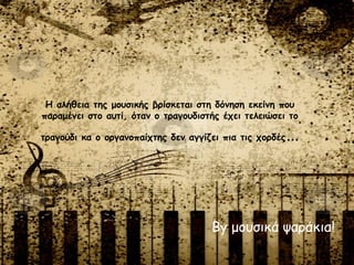 By μουσικά ψαράκια!
Η αλήθεια της μουσικής βρίσκεται στη δόνηση εκείνη που
παραμένει στο αυτί, όταν ο τραγουδιστής έχει τελειώσει το
τραγούδι κα ο οργανοπαίχτης δεν αγγίζει πια τις χορδές…
 