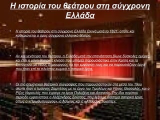Η ιστορία του θεάτρου στη σύγχρονη
Ελλάδα
• Η ιστορία του θεάτρου στη σύγχρονη Ελλάδα ξεκινά μετά το 1821, οπότε και
καθιερώνεται ο όρος σύγχρονο ελληνικό θέατρο.
• Αν και γενέτειρα του θεάτρου, η Ελλάδα μετά την επανάσταση βίωνε δύσκολες ημέρες,
και έτσι η μόνη θεατρική κίνηση που υπήρξε παρουσιάστηκε στην Κρήτη και τα
Επτάνησα, με νέους δημιουργούς να την εμφάνιση τους και να παρουσιάζουν έργα
που ήταν επί το πλείστον κωμικά ή σατιρικά έργα.
• Οι πιο σημαντικοί θεατρικοί συγγραφείς που παρουσιάστηκαν στα μέσα του 19ου
αιώνα ήταν ο Ιωάννης Ζαμπέλιος με τα έργα του Τιμολέων και Ρήγας Θεσσαλός, και ο
Ρίζος Νερουλός που έγραψε τα έργα Πολυξένη και Ασπασία. Την ίδια περίπου
περίοδο εμφανίστηκε ο Αλέξανδρος Σούτσος, που έγραψε διάσημα σατιρικά έργα,
όπως ο «Πρωθυπουργός», ο Άσωτος και ο «Ατίθασος ποιητής».
 