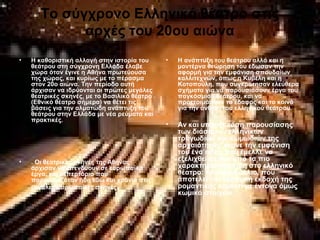 Το σύγχρονο Ελληνικό θέατρο στις
αρχές του 20ου αιώνα
• Η καθοριστική αλλαγή στην ιστορία του
θεάτρου στη σύγχρονη Ελλάδα έλαβε
χώρα όταν έγινε η Αθήνα πρωτεύουσα
της χώρας, και κυρίως με το πέρασμα
στον 20ο αιώνα. Την περίοδο αυτή
άρχισαν να ιδρύονται οι πρώτες μεγάλες
θεατρικές σκηνές, με το Βασιλικό θέατρο
(Εθνικό θέατρο σήμερα) να θέτει τις
βάσεις για την αλματώδη ανάπτυξη του
θεάτρου στην Ελλάδα με νέα ρεύματα και
πρακτικές.
• . Οι θεατρικές σκηνές της Αθήνας
άρχισαν να επενδύουν σε ευρωπαϊκά
έργα, και ρεπερτόριο που
παρουσιαζόταν ήδη εδώ και χρόνια στις
μεγάλες Ευρωπαϊκές σκηνές.
• Η ανάπτυξη του θεάτρου αλλά και η
μοντέρνα θεώρηση του έδωσαν την
αφορμή για την εμφάνιση σπουδαίων
καλλιτεχνών, όπως η Κυβέλη και η
Κοτοπούλη, που συγκρότησαν ελεύθερα
σχήματα για να παρουσιάσουν έργα του
παγκόσμιου θεάτρου, και να
προετοιμάσουν το έδαφος και το κοινό
για την άνθιση του ελληνικού θεάτρου.
• Αν και υπήρξε τάση παρουσίασης
των διάσημων ελληνικών
τραγωδιών και κωμωδιών της
αρχαιότητας, έκανε την εμφάνιση
του ένα είδος που έμελλε να
εξελιχθεί σε ένα από τα πιο
χαρακτηριστικά είδη στο ελληνικό
θέατρο: το κωμειδύλλιο, που
αποτελεί την ελληνική εκδοχή της
ρομαντικής κομεντί με έντονα όμως
κωμικά στοιχεία.
 