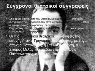 Σύγχρονοι θεατρικοί συγγραφείς
• Στις αρχές και τα μέσα του 20ου αιώνα εμφανίστηκαν θεατρικοί
συγγραφείς που παρουσίασαν έργα με ποικίλη θεματογραφία, όπως
οι οικογενειακές συγκρούσεις, οι επιπτώσεις των πολέμων, η
Ευρωπαική τάση της Ελλάδας, αλλά και ηθoγραφίες και κείμενα
λαογραφικού ενδιαφέροντος.
• Οι πιο σημαντικοί θεατρικοί συγγραφείς της
εποχής ήταν ο Γρηγόριος Ξενόπουλος, με έργα
όπως ο Ποπολάρος, η Στέλλα Βιολάντη, ο
Σπύρος Μελάς που έγραψε έργα όπως ο
Παπαφλέσσας, ο Γιός του Ίσκιου.
 