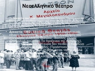 Νεοελληνικό θέατρο
• Τη δεκαετία του 1950 η ανάπτυξη του Θεάτρου Τέχνης από τον
Κάρολο Κουν συμβάλει σημαντικά στην ανάπτυξη του θεάτρου.
Σπουδαίοι συγγραφείς της δεκαετίας ο Ιάκωβος Καμπανέλλης (Η
αυλή των Θαυμάτων, Το μεγάλο μας τσίρκο) και ο Γιώργος
Σεβαστίκογλου (Αγγέλα).
• Δεκαετία 1960 . Μεγάλη συγγραφική κίνηση χωρίς
εθνικές προκαταλήψεις. Κυριότεροι συγγραφείς του
σύγχρονου ελληνικού θεάτρου : Βασίλης Ζιώγας
(Πασχαλινά παιχνίδια, Το προξενειο της Αντιγόνης),
Κώστας Μουρσελάς ( Η κυρία δεν πενθεί, Επικίνδυνο
φορτίο), Δημήτρης Κεχαϊδης (Προάστειον Νέου
Φαλήρου, Το πανηγύρι, Η βέρα και το τάβλι), Λούλα
Αναγνωστάκη (Αντόνιο, Η πόλη), Γιώργος Σκούρτης
(Νταντάδες, Κομμάτια και θρύψαλα), Μάριος Ποντίκας
(Τρομπόνι).
 