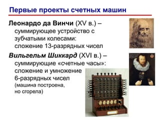 Леонардо да Винчи (XV в.) –
суммирующее устройство с
зубчатыми колесами:
сложение 13-разрядных чисел
Вильгельм Шиккард (XVI в.) –
суммирующие «счетные часы»:
сложение и умножение
6-разрядных чисел
(машина построена,
но сгорела)
Первые проекты счетных машин
 