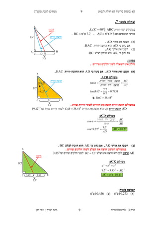 ‫לנסות‬ ‫חדלת‬ ‫לא‬ ‫עוד‬ ‫כל‬ ‫נכשלת‬ ‫לא‬3‫תשע"ג‬ ‫לשנת‬ ‫מעודכן‬
‫פרק‬3:‫טריגונומטריה‬‫דהן‬ ‫יוסי‬ : ‫וערך‬ ‫כתב‬ 9
‫מספר‬ ‫שאלה‬7.
‫ישר‬ ‫במשולש‬-‫זווית‬ABC  90C,
‫אורכ‬:‫הם‬ ‫הניצבים‬ ‫י‬7.9‫ס‬"‫מ‬AC,7.7‫ס‬"‫מ‬BC .
)‫(א‬‫חשב‬‫ו‬‫אורך‬ ‫את‬AD,
‫כי‬ ‫נתון‬ ‫אם‬AD‫הוא‬‫ה‬‫חוצה‬-‫זווית‬BAC.
)‫(ב‬‫חשב‬‫ו‬‫אורך‬ ‫את‬AK,
‫כי‬ ‫נתון‬ ‫אם‬AK‫לצלע‬ ‫תיכון‬ ‫הוא‬BC.
:‫פתרון‬
. ‫נפרדים‬ ‫חלקים‬ ‫לשני‬ ‫השאלה‬ ‫את‬ ‫נחלק‬
)‫(א‬‫אורך‬ ‫את‬ ‫חשבו‬AD‫כי‬ ‫נתון‬ ‫אם‬ ,AD‫החוצה‬ ‫הוא‬-‫זווית‬BAC.
‫ב‬‫הזווית‬ ‫את‬ ‫חוצה‬ ‫זווית‬ ‫חוצה‬ ‫משולש‬. ‫שוות‬ ‫זוויות‬ ‫לשתי‬
AD‫זווית‬ ‫חוצה‬‫הזווית‬ ‫את‬ ‫חוצה‬ ‫הוא‬ ‫לכן‬0
44.38CAB‫של‬ ‫שוות‬ ‫זוויות‬ ‫לשתי‬0
22.19
)‫(ב‬‫אורך‬ ‫את‬ ‫חשבו‬AK‫כי‬ ‫נתון‬ ‫אם‬ ,AK‫לצלע‬ ‫תיכון‬ ‫הוא‬BC.
‫ב‬. ‫שווים‬ ‫חלקים‬ ‫לשתי‬ ‫הצלע‬ ‫את‬ ‫חוצה‬ ‫התיכון‬ ‫משולש‬
AD‫תיכון‬‫את‬ ‫חוצה‬ ‫הוא‬ ‫לכן‬‫הצלע‬7.7BC‫של‬ ‫שווים‬ ‫חלקים‬ ‫לשני‬3.45
‫סופית‬ ‫תשובה‬:
)‫(א‬273.10‫ס‬"‫מ‬)‫(ב‬436.10‫ס‬"‫מ‬
‫זווית‬ ‫חוצה‬
‫משולש‬CDA
27.10
7.9
22.19cos
cos
0


AD
AD
AD
AC
‫היתר‬
‫הניצב‬‫ליד‬‫הזווית‬

‫תיכון‬
9.7
..7
A
C B
D K
‫תיכון‬
A
KC B
9.7
..7
85.3 85.3
‫משולש‬CKA
43.10"
85.37.9 222
222
‫ס‬‫מ‬AK
AK
cba



‫משולש‬CBA.
0
44.38
7938.0
7.9
7.7
tan
tan



BAC
BAC
AC
BC
‫הניצב‬‫ליד‬‫הזווית‬
‫הניצב‬‫ממול‬‫הזווית‬

∢
‫זווית‬ ‫חוצה‬
A
DC B
9.7
..7
044.38
022.19
 