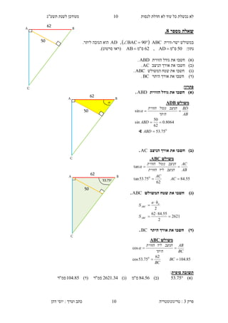 ‫לנסות‬ ‫חדלת‬ ‫לא‬ ‫עוד‬ ‫כל‬ ‫נכשלת‬ ‫לא‬10‫תשע"ג‬ ‫לשנת‬ ‫מעודכן‬
‫פרק‬3:‫טריגונומטריה‬‫דהן‬ ‫יוסי‬ : ‫וערך‬ ‫כתב‬ 10
‫מספר‬ ‫שאלה‬8.
‫ישר‬ ‫במשולש‬-‫זווית‬ABC  90BAC,AD.‫ליתר‬ ‫הגובה‬ ‫הוא‬
:‫נתון‬50‫ס‬"‫מ‬AD,62‫ס‬"‫מ‬AB ‫(רא‬‫ו‬‫סרטוט‬.)
)‫(א‬‫חשב‬‫ו‬‫הזו‬ ‫גודל‬ ‫את‬‫וי‬‫ת‬ABD.
)‫(ב‬‫חשב‬‫ו‬‫הניצב‬ ‫אורך‬ ‫את‬AC.
)‫(ג‬‫חשב‬‫ו‬‫המשולש‬ ‫שטח‬ ‫את‬ABC.
)‫(ד‬‫חשב‬‫ו‬‫היתר‬ ‫אורך‬ ‫את‬BC.
‫פתרון‬:
)‫(א‬‫הזווית‬ ‫גודל‬ ‫את‬ ‫חשבו‬ABD.
)‫(ב‬‫הניצב‬ ‫אורך‬ ‫את‬ ‫חשבו‬AC.
)‫(ג‬‫את‬ ‫חשבו‬‫המשולש‬ ‫שטח‬ABC.
)‫(ד‬‫היתר‬ ‫אורך‬ ‫את‬ ‫חשבו‬BC.
‫סופית‬ ‫תשובה‬:
)‫(א‬75.53)‫(ב‬56.84‫ס‬"‫מ‬)‫(ג‬34.2621‫סמ‬"‫ר‬)‫(ד‬85.104‫סמ‬"‫ר‬
‫משולש‬CAB.
55.84
62
75.53tan
tan
0


AC
AC
AB
AC
‫הניצב‬‫ליד‬‫הזווית‬
‫הניצב‬‫ממול‬‫הזווית‬

‫משולש‬CAB
85.104
62
75.53cos
cos
0


BC
BC
BC
AB
‫היתר‬
‫הניצב‬‫ליד‬‫הזווית‬

53.750
62
A
C
B
50

62
A
C
B
50
62
A
C
B
50
2621
2
55.8462
2





ABC
a
ABC
S
ha
S
‫משו‬‫לש‬DBA
0
75.53
8064.0
62
50
sin
sin



ABD
ABD
AB
BD
‫היתר‬
‫הניצב‬‫ממול‬‫הזווית‬

∢
 