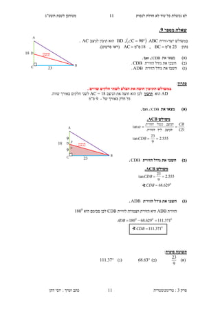 ‫לנסות‬ ‫חדלת‬ ‫לא‬ ‫עוד‬ ‫כל‬ ‫נכשלת‬ ‫לא‬11‫תשע"ג‬ ‫לשנת‬ ‫מעודכן‬
‫פרק‬3:‫טריגונומטריה‬‫דהן‬ ‫יוסי‬ : ‫וערך‬ ‫כתב‬ 11
‫שא‬‫מספר‬ ‫לה‬9.
‫ישר‬ ‫במשולש‬-‫זווית‬ABC  90C,BD‫לניצב‬ ‫תיכון‬ ‫הוא‬AC.
:‫נתון‬23‫ס‬"‫מ‬BC,18‫ס‬"‫מ‬AC ‫(רא‬‫ו‬‫סרטוט‬.)
)‫(א‬‫מצא‬‫ו‬‫את‬CDBtan.
)‫(ב‬‫חשב‬‫ו‬‫גוד‬ ‫את‬‫הזווית‬ ‫ל‬CDB.
)‫(ג‬‫חשב‬‫ו‬‫הזווית‬ ‫גודל‬ ‫את‬ADB.
‫פתרון‬:
‫ב‬. ‫שווים‬ ‫חלקים‬ ‫לשתי‬ ‫הצלע‬ ‫את‬ ‫חוצה‬ ‫התיכון‬ ‫משולש‬
AD‫הוא‬‫תיכון‬‫חוצה‬ ‫הוא‬ ‫לכן‬‫הניצב‬ ‫את‬14=AC‫חלקים‬ ‫לשני‬.‫שווה‬ ‫באורך‬
‫חלק‬ ‫כל‬‫ש‬ ‫באורך‬‫ל‬-3‫ס"מ‬
‫(א‬)‫את‬ ‫מצאו‬CDBtan.
)‫(ב‬‫הזווית‬ ‫גודל‬ ‫את‬ ‫חשבו‬CDB.
)‫(ג‬‫הזווית‬ ‫גודל‬ ‫את‬ ‫חשבו‬ADB.
‫הזווית‬ADB‫לזווית‬ ‫הצמודה‬ ‫הזווית‬ ‫היא‬CDB‫הוא‬ ‫סכומם‬ ‫לכן‬1400
‫סופית‬ ‫תשובה‬:
)‫(א‬
9
23
)‫(ב‬63.68)‫(ג‬37.111
∢ 0
371.111CDB
‫משולש‬CBA.
555.2
9
23
tan
tan


CDB
CD
CB
‫הניצב‬‫ליד‬‫הזווית‬
‫הניצב‬‫ממול‬‫הזווית‬

000
371.111629.68180 ADB


9
9
‫תיכון‬D
C B
14
23
A
‫תיכון‬D
C B
14
23
A
‫משולש‬CBA.
0
629.68
555.2
9
23
tan


CDB
CDB
∢
 