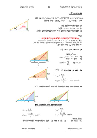 ‫לנסות‬ ‫חדלת‬ ‫לא‬ ‫עוד‬ ‫כל‬ ‫נכשלת‬ ‫לא‬12‫תשע"ג‬ ‫לשנת‬ ‫מעודכן‬
‫פרק‬3:‫טריגונומטריה‬‫דהן‬ ‫יוסי‬ : ‫וערך‬ ‫כתב‬ 12
‫מספר‬ ‫שאלה‬35.
‫ישר‬ ‫במשולש‬-‫זווית‬PQR  90Q,PS‫לניצב‬ ‫התיכון‬ ‫הוא‬QR.
:‫נתון‬5‫ס‬"‫מ‬SQ,40PRQ ‫(רא‬‫ו‬‫סרטוט‬.)
)‫(א‬‫חשב‬‫ו‬‫הניצב‬ ‫אורך‬ ‫את‬PQ.
)‫(ב‬‫חשב‬‫ו‬‫המשולש‬ ‫שטח‬ ‫את‬PQR.
)‫(ג‬‫הסב‬‫י‬‫ר‬‫ו‬‫המשולש‬ ‫שטח‬ ‫מדוע‬PRS‫המשולש‬ ‫לשטח‬ ‫שווה‬PQS.
‫פתרון‬:
‫ב‬. ‫שווים‬ ‫חלקים‬ ‫לשתי‬ ‫הצלע‬ ‫את‬ ‫חוצה‬ ‫התיכון‬ ‫משולש‬
PS‫הוא‬‫תיכון‬‫חוצה‬ ‫הוא‬ ‫לכן‬‫הניצב‬ ‫את‬RQ‫שווים‬ ‫חלקים‬ ‫לשני‬.
‫ל‬ ‫שווה‬ ‫חלק‬ ‫כל‬‫של‬ ‫אורך‬-5‫ס"מ‬,‫גם‬ ‫לכן‬‫אורך‬‫החלק‬RS‫ל‬ ‫שווה‬5‫ס"מ‬.
‫כל‬‫אורך‬‫הניצב‬RQ‫ל‬ ‫שווה‬10.‫ס"מ‬
)‫(א‬‫הניצב‬ ‫אורך‬ ‫את‬ ‫חשבו‬PQ.
(‫ב‬)‫המשולש‬ ‫שטח‬ ‫את‬ ‫חשבו‬PQR.
)‫(ג‬‫המשולש‬ ‫שטח‬ ‫מדוע‬ ‫הסבירו‬PRS‫המשולש‬ ‫לשטח‬ ‫שווה‬PQS.
.‫בסיס‬ ‫ואותו‬ ‫גובה‬ ‫אותו‬ ‫המשולשים‬ ‫לשני‬
‫סופית‬ ‫תשובה‬:
)‫(א‬391.8‫ס‬"‫מ‬)‫(ב‬95.41‫סמ‬"‫ר‬.‫בסיס‬ ‫ואותו‬ ‫גובה‬ ‫אותו‬ ‫המשולשים‬ ‫לשני‬ )‫(ג‬
‫משולש‬RQP.
39.8
10
40tan
tan
0


PQ
PQ
RQ
PQ
‫הניצב‬‫ליד‬‫הזווית‬
‫הניצב‬‫ממול‬‫הזווית‬

95.41
2
39.810
2





PQRPQR
a
PQR
SS
ha
S
975.20
2
39.85
2





PSQ
a
PSQ
S
ha
S
975.20
2
39.85
2





PSR
a
PSR
S
ha
S
‫תיכון‬
P
R Q
400
5S
P
R Q
400
5S5
4.33
10
‫תיכון‬
P
R Q
400
5S5
P
5R Q
400
S5
P
R Q
400
4.33
10
 