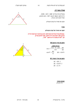 ‫לנסות‬ ‫חדלת‬ ‫לא‬ ‫עוד‬ ‫כל‬ ‫נכשלת‬ ‫לא‬11‫תשע"ג‬ ‫לשנת‬ ‫מעודכן‬
‫פרק‬3:‫טריגונומטריה‬‫דהן‬ ‫יוסי‬ : ‫וערך‬ ‫כתב‬ 14
‫מספר‬ ‫שאלה‬31.
‫שווה‬ ‫במשולש‬-‫שוקיים‬ABC ACAB ,
‫הראש‬ ‫זווית‬BAC‫בת‬ ‫היא‬130‫(רא‬‫ו‬‫סרטוט‬,)
‫הוא‬ ‫השוק‬ ‫ואורך‬12‫ס‬"‫מ‬.
‫חשב‬‫ו‬.‫המשולש‬ ‫בסיס‬ ‫של‬ ‫האורך‬ ‫את‬
‫פתרו‬:‫ן‬
.‫המשולש‬ ‫בסיס‬ ‫של‬ ‫האורך‬ ‫את‬ ‫חשבו‬
‫הגובה‬ ‫שוקיים‬ ‫שווה‬ ‫במשולש‬AH‫הזווית‬ ‫חוצה‬ ‫וגם‬ ‫התיכון‬ ‫גם‬ ‫הוא‬
‫התיכון‬AH‫הראש‬ ‫זווית‬ ‫את‬ ‫חוצה‬.‫שווים‬ ‫חלקים‬ ‫לשני‬
‫לכן‬105
‫זה‬‫מחצית‬‫זווית‬‫הראש‬3155
.
‫הניצב‬ ‫אורך‬ ‫את‬ ‫נחשב‬BH
‫הבסיס‬ ‫אורך‬ ‫את‬ ‫נחשב‬BC
‫ת‬‫סופית‬ ‫שובה‬:
75.21‫ס‬"‫מ‬
‫משולש‬ABH.
875.10
12
65sin
sin
0


BH
BH
BA
BH
‫היתר‬
‫הניצב‬‫מול‬‫הזווית‬

75.21
2875.10
2



BC
BC
BHBC
B
A
12
0
130
12
B
A
H
12
0
65
0
130
12
 