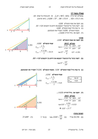 ‫לנסות‬ ‫חדלת‬ ‫לא‬ ‫עוד‬ ‫כל‬ ‫נכשלת‬ ‫לא‬15‫תשע"ג‬ ‫לשנת‬ ‫מעודכן‬
‫פרק‬3:‫טריגונומטריה‬‫דהן‬ ‫יוסי‬ : ‫וערך‬ ‫כתב‬ 15
‫מספר‬ ‫שאלה‬31
‫ישר‬ ‫במשולש‬-‫זווית‬EFG  90F,D‫ה‬‫י‬‫הצלע‬ ‫על‬ ‫נקודה‬ ‫א‬EF.
:‫נתון‬3‫ס‬"‫מ‬ED,9‫ס‬"‫מ‬DF , 35GDF‫(ראו‬‫סרטוט‬).
)‫(א‬‫חשב‬‫ו‬‫המשולש‬ ‫שטח‬ ‫את‬GDF.
)‫(ב‬‫רש‬‫מו‬‫טריגונומטרי‬ ‫ביטוי‬‫ה‬‫היחס‬ ‫את‬ ‫מבטא‬‫הקטעים‬ ‫בין‬GF‫ו‬-EF.
)‫(ג‬‫המשולש‬ ‫שטח‬ ‫גדול‬ ‫כמה‬ ‫פי‬GDF
‫המשולש‬ ‫משטח‬GDE?‫הסב‬‫י‬‫ר‬‫ו‬‫תשובת‬ ‫את‬‫כם‬.
)‫(ד‬‫ח‬‫שב‬‫ו‬‫את‬‫הזווית‬ ‫גודל‬GED.
‫פתרון‬:
)‫(א‬‫המשולש‬ ‫שטח‬ ‫את‬ ‫חשבו‬GDF.
)‫(ב‬‫היחס‬ ‫את‬ ‫המבטא‬ ‫טריגונומטרי‬ ‫ביטוי‬ ‫רשמו‬‫הקטעים‬ ‫בין‬GF‫ו‬-EF.
)‫(ג‬‫המשולש‬ ‫שטח‬ ‫גדול‬ ‫כמה‬ ‫פי‬GDF‫המשולש‬ ‫משטח‬GDE.‫תשובתכם‬ ‫את‬ ‫הסבירו‬ ?
)‫(ד‬‫הזווית‬ ‫גודל‬ ‫את‬ ‫חשבו‬GED.
‫סופית‬ ‫תשובה‬:
)‫(א‬358.28‫סמ‬"‫ר‬)‫(ב‬
EF
GF
GEFtan ‫פי‬ )‫(ג‬3)‫(ד‬699.27
3
45.9
35.28

GDE
GDF
S
S
‫משולש‬DGF.
301.6
9
35tan
tan
0


GF
GF
DF
GF
‫הניצב‬‫ליד‬‫הזווית‬
‫הניצב‬‫מול‬‫הזווית‬

‫המשולש‬ ‫שטח‬GDF.
35.28
2
301.69
2





GDF
a
GDF
S
ha
S
DF
GF
0
35tan
‫המשולש‬ ‫שטח‬GDE.
45.9
2
301.63
2





GDE
a
GDE
S
ha
S
3
E
G
FD
0
35
3
6.301
3
E
G
FD
0
35
3
6.301
3
E
G
FD
0
35
3
12

6.301
E
G
F
0
35
‫משולש‬FDE.
0
7.27
525.0
12
301.6
tan
tan



GEF
GEF
DE
GF
‫הניצב‬‫ליד‬‫הזווית‬
‫הניצב‬‫מול‬‫הזווית‬

∢
 