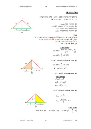 ‫לנסות‬ ‫חדלת‬ ‫לא‬ ‫עוד‬ ‫כל‬ ‫נכשלת‬ ‫לא‬16‫תשע"ג‬ ‫לשנת‬ ‫מעודכן‬
‫פרק‬3:‫טריגונומטריה‬‫דהן‬ ‫יוסי‬ : ‫וערך‬ ‫כתב‬ 16
‫מספר‬ ‫שאלה‬31
‫שווה‬ ‫במשולש‬-‫שוקיים‬ABC ACAB ‫(רא‬‫ו‬‫סרטוט‬.)
:‫נתון‬11‫ס‬"‫מ‬AB,16‫ס‬"‫מ‬BC .
)‫(א‬‫מצא‬‫ו‬‫את‬ABCcos.
)‫(ב‬‫חשב‬‫ו‬‫הבסיס‬ ‫זווית‬ ‫גודל‬ ‫את‬ABC.
)‫(ג‬‫חש‬‫ב‬‫ו‬‫לבסיס‬ ‫הגובה‬ ‫את‬AE.
)‫(ד‬‫חשב‬‫ו‬‫המשולש‬ ‫שטח‬ ‫את‬AEC.
‫פתרון‬:
‫הגובה‬ ‫שוקיים‬ ‫שווה‬ ‫במשולש‬AE.‫זווית‬ ‫חוצה‬ ‫וגם‬ ‫התיכון‬ ‫גם‬ ‫הוא‬
‫התיכון‬AE‫הבסיס‬ ‫אורך‬ ‫את‬ ‫חוצה‬BC.‫שווים‬ ‫חלקים‬ ‫לשני‬
‫של‬ ‫לאורך‬ ‫שווה‬ ‫חלק‬ ‫כל‬-8,‫ס"מ‬
)‫(א‬‫את‬ ‫מצאו‬ABCcos.
)‫(ב‬‫הבסיס‬ ‫זווית‬ ‫גודל‬ ‫את‬ ‫חשבו‬ABC.
)‫(ג‬‫לבסיס‬ ‫הגובה‬ ‫את‬ ‫חשבו‬AE.
)‫(ד‬‫המשולש‬ ‫שטח‬ ‫את‬ ‫חשבו‬AEC.
‫סופית‬ ‫תשובה‬:
)‫(א‬
11
8
)‫(ב‬34.43)‫(ג‬55.7‫ס‬"‫מ‬)‫(ד‬2.30‫סמ‬"‫ר‬
‫משולש‬ABE.
7272.0
11
8
cos
cos


ABE
AB
BE
‫היתר‬
‫הניצב‬‫ליד‬‫הזווית‬
ABE
2.30
2
55.78
2





AEC
a
AEC
S
ha
S
B
A
E
16
4 4
11 11
C

B
A
E
16
4 4
11 11
C
‫משולש‬ABE
55.757
211282
222



AE
AE
cba
B
A
E
16
4 4
..55
11
C
0
34.43
7272.0
11
8
cos


ABE
ABE
∢
 