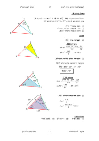 ‫לנסות‬ ‫חדלת‬ ‫לא‬ ‫עוד‬ ‫כל‬ ‫נכשלת‬ ‫לא‬1.‫תשע"ג‬ ‫לשנת‬ ‫מעודכן‬
‫פרק‬3:‫טריגונומטריה‬‫דהן‬ ‫יוסי‬ : ‫וערך‬ ‫כתב‬ 17
‫מספר‬ ‫שאלה‬30
‫שווה‬ ‫במשולש‬-‫שוקיים‬RST RTRS ,TH‫לשוק‬ ‫הגובה‬ ‫הוא‬RS.
‫או‬‫הוא‬ ‫הבסיס‬ ‫רך‬8‫ס‬"‫מ‬ST .‫ה‬ ‫הבסיס‬ ‫זווית‬ ‫גודל‬‫ו‬‫א‬55.
)‫(א‬‫חשב‬‫ו‬‫אורך‬ ‫את‬TH.
)‫(ב‬‫חשב‬‫ו‬.‫המשולש‬ ‫שוק‬ ‫של‬ ‫האורך‬ ‫את‬
)‫(ג‬‫חשב‬‫ו‬‫המשולש‬ ‫שטח‬ ‫את‬RST.
:‫פתרון‬
)‫(א‬‫אורך‬ ‫את‬ ‫חשבו‬TH.
)‫(ב‬.‫המשולש‬ ‫שוק‬ ‫של‬ ‫האורך‬ ‫את‬ ‫חשבו‬
‫המשולש‬ ‫של‬ ‫הראש‬ ‫זווית‬ ‫את‬ ‫נחשב‬SRT
)‫(ג‬‫המשולש‬ ‫שטח‬ ‫את‬ ‫חשבו‬RST.
‫סופית‬ ‫תשובה‬:
)‫(א‬553.6‫ס‬"‫מ‬)‫(ב‬974.6‫ס‬"‫מ‬)‫(ג‬85.22‫סמ‬"‫ר‬
∢ 0
70SRT
4
550
R
S
T
H
‫משולש‬THS.
55.6
8
55sin
sin
0


TH
TH
ST
TH
‫היתר‬
‫הניצב‬‫מול‬‫הזווית‬

0000
705555180 SRT
‫משולש‬THS.
97.6
55.6
70sin
sin
0


RT
RT
RT
TH
‫היתר‬
‫הניצב‬‫מול‬‫הזווית‬

82.22
2
55.697.6
2





RST
a
RST
S
ha
S
4
550
R
S
T
H
4
550
R
S
T
H
6.55
.00
6.55
.00
4
550
R
S
T
H
6.3.
6.3.
 