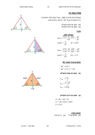 ‫לנסות‬ ‫חדלת‬ ‫לא‬ ‫עוד‬ ‫כל‬ ‫נכשלת‬ ‫לא‬14‫תשע"ג‬ ‫לשנת‬ ‫מעודכן‬
‫פרק‬3:‫טריגונומטריה‬‫דהן‬ ‫יוסי‬ : ‫וערך‬ ‫כתב‬ 18
‫מספר‬ ‫שאלה‬31
‫שווה‬ ‫במשלוש‬-‫שוקיים‬ABC,‫הגובה‬ ‫אורך‬AD‫הוא‬8‫ס‬"‫מ‬.
‫בנות‬ ‫הן‬ ‫הבסיס‬ ‫זוויות‬65‫(רא‬ ‫אחת‬ ‫כל‬‫ו‬‫סרטוט‬.)
)‫(א‬‫חשב‬‫ו‬.‫המשולש‬ ‫שטח‬ ‫את‬
)‫(ב‬‫חשב‬‫ו‬.‫המשולש‬ ‫היקף‬ ‫את‬
‫פתרון‬:
‫הבסיס‬ ‫אורך‬ ‫את‬ ‫נחשב‬BC
)‫(א‬.‫המשולש‬ ‫שטח‬ ‫את‬ ‫חשבו‬
)‫(ב‬.‫המשולש‬ ‫היקף‬ ‫את‬ ‫חשבו‬
‫סופית‬ ‫תשובה‬:
)‫(א‬84.29‫סמ‬"‫ר‬)‫(ב‬11.25‫ס‬"‫מ‬
‫משולש‬ADC.
827.8
8
65sin
sin
0


AC
AC
AC
AD
‫היתר‬
‫הניצב‬‫מול‬‫הזווית‬

73.3
8
65tan
tan
0


DC
DC
DC
AD
‫הניצב‬‫ליד‬‫הזווית‬
‫הניצב‬‫ממל‬‫הזווית‬

84.29
2
56.78
2





ABC
ABC
a
ABC
S
S
ha
S
D
650
A
B
8
650
C
D
650
A
B
8
650
C
46.7273.3
2


BC
CDBC
D
650
A
B
8
650
C
7.46
8.8278.827
21.25
827.8827.856.7



P
P
ACABBCP
 