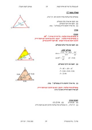 ‫לנסות‬ ‫חדלת‬ ‫לא‬ ‫עוד‬ ‫כל‬ ‫נכשלת‬ ‫לא‬13‫תשע"ג‬ ‫לשנת‬ ‫מעודכן‬
‫פרק‬3:‫טריגונומטריה‬‫דהן‬ ‫יוסי‬ : ‫וערך‬ ‫כתב‬ 19
‫מספר‬ ‫שאלה‬37
‫שווה‬ ‫במשולש‬-‫הוא‬ ‫התיכון‬ ‫אורך‬ ‫צלעות‬5.7‫ס‬"‫מ‬.
)‫(א‬‫חשב‬‫ו‬.‫המשולש‬ ‫צלע‬ ‫אורך‬ ‫את‬
)‫(ב‬‫חשב‬‫ו‬.‫המשולש‬ ‫היקף‬ ‫את‬
)‫(ג‬‫אורך‬ ‫מהו‬‫ה‬‫חוצה‬-‫נמק‬ ? ‫במשולש‬ ‫זווית‬‫ו‬.
‫פתרון‬:
‫תכונות‬:
‫צלעות‬ ‫שווה‬ ‫במשולש‬ .‫א‬:‫ל‬ ‫שוות‬ ‫הזוויות‬ ‫כל‬–155
.
.‫ב‬: ‫צלעות‬ ‫שווה‬ ‫במשולש‬.‫זווית‬ ‫חוצה‬ ‫וגם‬ ‫התיכון‬ ‫גם‬ ‫הוא‬ ‫הגובה‬
‫הבסיס‬ ‫אורך‬ ‫את‬ ‫חוצה‬ ‫התיכון‬BC.‫שווים‬ ‫חלקים‬ ‫לשני‬
)‫(א‬.‫המשולש‬ ‫צלע‬ ‫אורך‬ ‫את‬ ‫חשבו‬
)‫(ב‬.‫המשולש‬ ‫היקף‬ ‫את‬ ‫חשבו‬
)‫(ג‬‫החוצה‬ ‫אורך‬ ‫מהו‬-.‫נמקו‬ ? ‫במשולש‬ ‫זווית‬
‫ה‬ : ‫צלעות‬ ‫שווה‬ ‫במשולש‬.‫זווית‬ ‫חוצה‬ ‫וגם‬ ‫התיכון‬ ‫גם‬ ‫הוא‬ ‫גובה‬
‫הוא‬ ‫הזווית‬ ‫חוצה‬ ‫אורך‬ ‫לכן‬7.0‫ס"מ‬
‫סופית‬ ‫תשובה‬:
)‫(א‬66.8‫ס‬"‫מ‬)‫(ב‬98.25‫ס‬"‫מ‬
)‫(ג‬5.7‫ס‬"‫מ‬‫שווה‬ ‫במשולש‬ ‫כי‬ ,-‫צלעות‬‫חוצה‬ ‫גם‬ ‫הוא‬ ‫התיכון‬-.‫זווית‬
‫משולש‬ADC.
66.8
5.7
60sin
sin
0


AC
AC
AC
DC
‫היתר‬
‫הניצב‬‫מול‬‫הזווית‬

98.25
66.866.866.8



P
P
ACABBCP
‫תיכון‬
..5
D
A
C B
300
‫תיכון‬
600
600
300
..5
D
A
C B
300
‫תיכון‬
600
600
300
D
A
C B
..5
4.66
4.66
4.66
 
