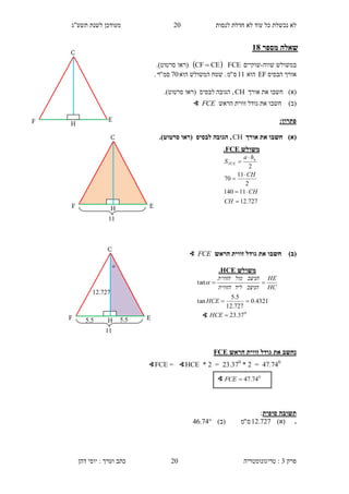 ‫לנסות‬ ‫חדלת‬ ‫לא‬ ‫עוד‬ ‫כל‬ ‫נכשלת‬ ‫לא‬20‫תשע"ג‬ ‫לשנת‬ ‫מעודכן‬
‫פרק‬3:‫טריגונומטריה‬‫דהן‬ ‫יוסי‬ : ‫וערך‬ ‫כתב‬ 20
‫מספר‬ ‫שאלה‬38
‫במש‬‫שווה‬ ‫ולש‬-‫שוקיים‬FCE CECF ‫(רא‬‫ו‬‫סרטוט‬.)
‫הבסיס‬ ‫אורך‬EF‫הוא‬11‫ס‬"‫מ‬.‫ש‬‫הוא‬ ‫המשולש‬ ‫טח‬70‫סמ‬"‫ר‬.
)‫(א‬‫חשב‬‫ו‬‫אורך‬ ‫את‬CH‫(רא‬ ‫לבסיס‬ ‫הגובה‬ ,‫ו‬‫סרטוט‬.)
)‫(ב‬‫חשב‬‫ו‬‫הראש‬ ‫זווית‬ ‫גודל‬ ‫את‬FCE∢
:‫פתרון‬
)‫(א‬‫אורך‬ ‫את‬ ‫חשבו‬CH.)‫סרטוט‬ ‫(ראו‬ ‫לבסיס‬ ‫הגובה‬ ,
)‫(ב‬‫הראש‬ ‫זווית‬ ‫גודל‬ ‫את‬ ‫חשבו‬FCE∢
‫ג‬ ‫את‬ ‫נחשב‬‫הראש‬ ‫זווית‬ ‫ודל‬FCE
1...10
=2*23.3.0
=2*∢HCE=∢FCE
‫סופית‬ ‫תשובה‬:
.)‫(א‬727.12‫ס‬"‫מ‬)‫(ב‬74.46
∢ 0
74.47FCE
‫משולש‬CEF.
727.12
11140
2
11
70
2






CH
CH
CH
ha
S a
FCE
E
H
C
F
11
H
C
F E
‫משולש‬HCE.
0
37.23
4321.0
727.12
5.5
tan
tan



HCE
HCE
HC
HE
‫הניצב‬‫ליד‬‫הזווית‬
‫הניצב‬‫מול‬‫הזווית‬

∢

12..2.
11
H
C
F E5.55.5
 