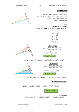 ‫לנסות‬ ‫חדלת‬ ‫לא‬ ‫עוד‬ ‫כל‬ ‫נכשלת‬ ‫לא‬21‫תשע"ג‬ ‫לשנת‬ ‫מעודכן‬
‫פרק‬3:‫טריגונומטריה‬‫דהן‬ ‫יוסי‬ : ‫וערך‬ ‫כתב‬ 21
‫מספר‬ ‫שאלה‬39
‫במשולש‬DEF‫לצלע‬ ‫הגובה‬EF‫הוא‬DK.
:‫נתון‬2‫ס‬"‫מ‬EK,4‫ס‬"‫מ‬KF ‫(רא‬‫ו‬‫סרטוט‬.)
‫המשולש‬ ‫שטח‬DEF‫הוא‬35‫סמ‬"‫ר‬.
‫חשב‬‫ו‬.‫המשולש‬ ‫זוויות‬ ‫את‬
‫פתרון‬:
‫ח‬.‫המשולש‬ ‫זוויות‬ ‫את‬ ‫שבו‬
(3)‫נ‬‫אורך‬ ‫את‬ ‫חשבו‬DK.)‫סרטוט‬ ‫(ראו‬ ‫לבסיס‬ ‫הגובה‬ ,
3..10
=40.2660
900
--1400
=-∢DEK300
-1400
=∢KDE
14.310
=.1.060
900
--1400
=-∢DFK300
-1400
=∢KDF
(1‫הראש‬ ‫זווית‬ ‫חישוב‬ )FDE
= 28.680
3..10
+14.310
=∢KDE∢KDF=∢KDE
‫סופית‬ ‫תשובה‬:
 075.71DKF; 272.80DEK; 653.28EDF
∢ 0
68.28EDF
66.11
670
2
6
35
2






DK
DK
DK
ha
S a
DEF
‫משולש‬DEK.
0
266.80
83.5
2
66.11
tan
tan



DEK
DEK
EK
DK
‫הניצב‬‫ליד‬‫הזווית‬
‫הניצב‬‫מול‬‫הזווית‬

∢
2
E
D
K
F
4
11.66
 2
E
D
K
F
4
11.66

2
E
D
K
F
4
‫משולש‬KFD.
0
06.71
915.2
4
66.11
tan
tan



DFK
DFE
EF
DE
‫הניצב‬‫ליד‬‫הזווית‬
‫הניצב‬‫מול‬‫הזווית‬

∢
 