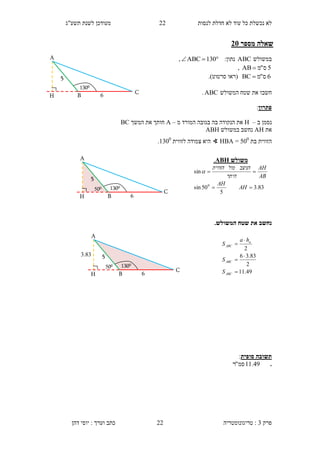 ‫לנסות‬ ‫חדלת‬ ‫לא‬ ‫עוד‬ ‫כל‬ ‫נכשלת‬ ‫לא‬22‫תשע"ג‬ ‫לשנת‬ ‫מעודכן‬
‫פרק‬3:‫טריגונומטריה‬‫דהן‬ ‫יוסי‬ : ‫וערך‬ ‫כתב‬ 22
‫מספר‬ ‫שאלה‬15
‫במשולש‬ABC:‫נתון‬ 130ABC,
5‫ס‬"‫מ‬AB ,
6‫ס‬"‫מ‬BC ‫(רא‬‫ו‬‫סרטוט‬.)
‫חשב‬‫ו‬‫המשולש‬ ‫שטח‬ ‫את‬ABC.
‫פתרון‬:
‫ב‬ ‫נסמן‬–H‫מ‬ ‫המורד‬ ‫בגובה‬ ‫בה‬ ‫הנקודה‬ ‫את‬–A‫המשך‬ ‫את‬ ‫חותך‬BC
‫את‬AH‫במשולש‬ ‫נחשב‬ABH
‫הזווית‬‫בת‬500
=HBA∢‫צ‬ ‫היא‬‫לזווית‬ ‫מודה‬1300
.
‫נ‬‫חשב‬.‫המשולש‬ ‫שטח‬ ‫את‬
‫סופית‬ ‫תשובה‬:
.49.11‫סמ‬"‫ר‬
‫משולש‬ABH.
83.3
5
50sin
sin
0


AH
AH
AB
AH
‫היתר‬
‫הניצב‬‫מול‬‫הזווית‬

49.11
2
83.36
2





ABC
ABC
a
ABC
S
S
ha
S
H
5
B
A
1300
6
C
H
5
B
A
1300
6
500
C
H
5
B
A
1300
6
500
3.43
C
 