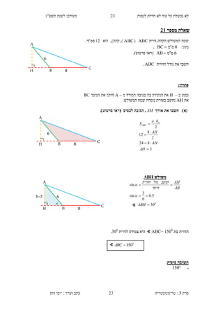 ‫לנסות‬ ‫חדלת‬ ‫לא‬ ‫עוד‬ ‫כל‬ ‫נכשלת‬ ‫לא‬23‫תשע"ג‬ ‫לשנת‬ ‫מעודכן‬
‫פרק‬3:‫טריגונומטריה‬‫דהן‬ ‫יוסי‬ : ‫וערך‬ ‫כתב‬ 23
‫מספר‬ ‫שאלה‬13
‫המשולש‬ ‫שטח‬‫ה‬‫קהה‬-‫זווית‬ABC(ABC)‫קהה‬,‫הוא‬12‫סמ‬"‫ר‬.
:‫נתון‬8‫ס‬"‫מ‬BC ,
6‫ס‬"‫מ‬AB ‫(רא‬‫ו‬‫סרטוט‬.)
‫חשב‬‫ו‬‫הזווית‬ ‫גודל‬ ‫את‬ABC.
:‫פתרון‬
‫ב‬ ‫נסמן‬–H‫מ‬ ‫המורד‬ ‫בגובה‬ ‫בה‬ ‫הנקודה‬ ‫את‬–A‫המשך‬ ‫את‬ ‫חותך‬BC
‫את‬AH.‫המשולש‬ ‫שטח‬ ‫נוסחת‬ ‫בעזרת‬ ‫נחשב‬
)‫(א‬‫אורך‬ ‫את‬ ‫חשבו‬AH.)‫סרטוט‬ ‫(ראו‬ ‫לבסיס‬ ‫הגובה‬ ,
‫הזווית‬‫בת‬1500
=ABC∢‫לזווית‬ ‫צמודה‬ ‫היא‬300
.
‫סופית‬ ‫תשובה‬:
.150
∢ 0
150ABC
3
824
2
8
12
2






AH
AH
AH
ha
S a
ABC
H
6
B
A
8
C
h=3

H
6
B
A
8
C
H
6
B
A
8
C
‫משולש‬ABH
0
30
5.0
6
3
sin
sin



ABH
AB
AH
‫היתר‬
‫הניצב‬‫מול‬‫הזווית‬


∢
 
