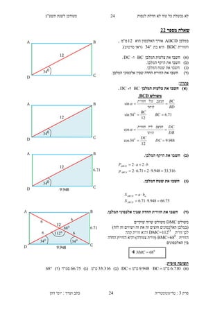 ‫לנסות‬ ‫חדלת‬ ‫לא‬ ‫עוד‬ ‫כל‬ ‫נכשלת‬ ‫לא‬21‫תשע"ג‬ ‫לשנת‬ ‫מעודכן‬
‫פרק‬3:‫טריגונומטריה‬‫דהן‬ ‫יוסי‬ : ‫וערך‬ ‫כתב‬ 24
‫מספר‬ ‫שאלה‬11
‫במלבן‬ABCD‫הוא‬ ‫האלכסון‬ ‫אורך‬12‫ס‬"‫מ‬,
‫והזווית‬BDC‫בת‬ ‫היא‬34‫(רא‬‫ו‬‫סרטוט‬.)
)‫(א‬‫חשב‬‫ו‬‫המלבן‬ ‫צלעות‬ ‫את‬BC‫ו‬-DC.
)‫(ב‬‫חשב‬‫ו‬.‫המלבן‬ ‫היקף‬ ‫את‬
)‫(ג‬‫חשב‬‫ו‬.‫המלבן‬ ‫שטח‬ ‫את‬
)‫(ד‬‫חשב‬‫ו‬‫הזווי‬ ‫את‬.‫המלבן‬ ‫אלכסוני‬ ‫שבין‬ ‫החדה‬ ‫ת‬
‫פתרון‬:
)‫(א‬‫המלבן‬ ‫צלעות‬ ‫את‬ ‫חשבו‬BC‫ו‬-DC.
)‫(ב‬.‫המלבן‬ ‫היקף‬ ‫את‬ ‫חשבו‬
)‫(ג‬.‫המלבן‬ ‫שטח‬ ‫את‬ ‫חשבו‬
)‫(ד‬.‫המלבן‬ ‫אלכסוני‬ ‫שבין‬ ‫החדה‬ ‫הזווית‬ ‫את‬ ‫חשבו‬
‫משולש‬DMC‫שוקיים‬ ‫שווה‬ ‫משולש‬
)‫לזה‬ ‫זה‬ ‫ושווים‬ ‫זה‬ ‫את‬ ‫זה‬ ‫חוצים‬ ‫האלכסונים‬ ‫(במלבן‬
‫זווית‬ ‫לכן‬DMC=112O
‫קהה‬ ‫זווית‬ ‫והיא‬
‫הזווית‬BMC=680
‫החדה‬ ‫הזווית‬ ‫והיא‬ )‫צמודה‬ ‫(זווית‬
‫האלכסונים‬ ‫בין‬
‫סופית‬ ‫תשובה‬:
)‫(א‬710.6‫ס‬"‫מ‬BC 948.9‫ס‬"‫מ‬DC )‫(ב‬316.33‫ס‬"‫מ‬)‫(ג‬75.66‫סמ‬"‫ר‬)‫(ד‬68
∢ 0
68NMC
‫משולש‬BCD.
71.6
12
34sin
sin
0


BC
BC
BD
BC
‫היתר‬
‫הניצב‬‫מול‬‫הזווית‬

948.9
12
34cos
cos
0


DC
DC
DB
DC
‫היתר‬
‫הניצב‬‫ליד‬‫הזווית‬

316.33948.9271.62
22


ABCd
ABCD
p
baP
75.66948.971.6 

ABCD
aABCD
S
haS
12
CD
B
034
A
12
CD
B
034
A
12
CD
B
034
A
9.948
6..1
D
12
C
B
0
34
A
9.948
6..1
0
34
0
112
0
68
6
6 6
6
 