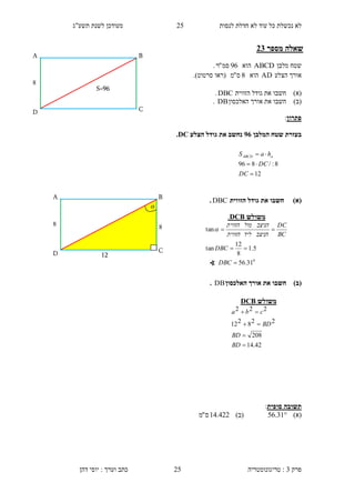 ‫לנסות‬ ‫חדלת‬ ‫לא‬ ‫עוד‬ ‫כל‬ ‫נכשלת‬ ‫לא‬25‫תשע"ג‬ ‫לשנת‬ ‫מעודכן‬
‫פרק‬3:‫טריגונומטריה‬‫דהן‬ ‫יוסי‬ : ‫וערך‬ ‫כתב‬ 25
‫מספר‬ ‫שאלה‬11
‫מלבן‬ ‫שטח‬ABCD‫הוא‬96‫סמ‬"‫ר‬.
‫הצלע‬ ‫אורך‬AD‫הוא‬8‫ס‬"‫מ‬‫(רא‬‫ו‬‫סרטוט‬.)
)‫(א‬‫חשב‬‫ו‬‫הזווית‬ ‫גודל‬ ‫את‬DBC.
)‫(ב‬‫חשב‬‫ו‬‫האלכסון‬ ‫אורך‬ ‫את‬DB.
‫פתרון‬:
‫המלבן‬ ‫שטח‬ ‫בעזרת‬91‫הצלע‬ ‫גודל‬ ‫את‬ ‫נחשב‬DC.
)‫(א‬‫הזווית‬ ‫גודל‬ ‫את‬ ‫חשבו‬DBC.
)‫(ב‬‫האלכסון‬ ‫אורך‬ ‫את‬ ‫חשבו‬DB.
‫סופית‬ ‫תשובה‬:
)‫(א‬31.56)‫(ב‬422.14‫ס‬"‫מ‬
12
8:/896



DC
DC
haS aABCD
C
B
4
D
A
S=96
‫משולש‬DCB
42.14
208
228212
222




BD
BD
BD
cba
4
D
A
12
4
C
B

‫משולש‬DCB.
0
31.56
5.1
8
12
tan
tan



DBC
DBC
BC
DC
‫הניצב‬‫ליד‬‫הזווית‬
‫הניצב‬‫מול‬‫הזווית‬

∢
 