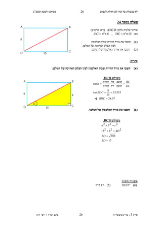 ‫לנסות‬ ‫חדלת‬ ‫לא‬ ‫עוד‬ ‫כל‬ ‫נכשלת‬ ‫לא‬26‫תשע"ג‬ ‫לשנת‬ ‫מעודכן‬
‫פרק‬3:‫טריגונומטריה‬‫דהן‬ ‫יוסי‬ : ‫וערך‬ ‫כתב‬ 26
‫מספר‬ ‫שאלה‬11
‫מלבן‬ ‫צלעות‬ ‫אורכי‬ABCD‫(רא‬‫ו‬‫סרטוט‬)
:‫הם‬15‫ס‬"‫מ‬DC,8‫ס‬"‫מ‬BC .
)‫(א‬‫חשב‬‫ו‬‫גודל‬ ‫את‬‫האלכסון‬ ‫שבין‬ ‫הזווית‬
‫לבין‬.‫המלבן‬ ‫של‬ ‫הארוכה‬ ‫הצלע‬
)‫(ב‬‫חשב‬‫ו‬.‫המלבן‬ ‫של‬ ‫האלכסון‬ ‫אורך‬ ‫את‬
:‫פתרון‬
)‫(א‬‫לבין‬ ‫האלכסון‬ ‫שבין‬ ‫הזווית‬ ‫גודל‬ ‫את‬ ‫חשבו‬.‫המלבן‬ ‫של‬ ‫הארוכה‬ ‫הצלע‬
)‫(ב‬.‫המלבן‬ ‫של‬ ‫האלכסון‬ ‫אורך‬ ‫את‬ ‫חשבו‬
‫סופית‬ ‫תשובה‬:
)‫(א‬07.28)‫(ב‬17‫ס‬"‫מ‬
15
C
B
4
D
A
‫משולש‬DCB.
17
289
228215
222




BD
BD
BD
cba
4
D
A
15
4
C
B

‫משולש‬DCB.
07.28
5333.0
15
8
tan
tan



BDC
BDC
DC
BC
‫הניצב‬‫ליד‬‫הזווית‬
‫הניצב‬‫מול‬‫הזווית‬

∢
 