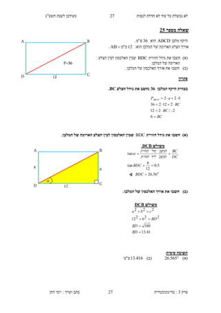 ‫לנסות‬ ‫חדלת‬ ‫לא‬ ‫עוד‬ ‫כל‬ ‫נכשלת‬ ‫לא‬2.‫תשע"ג‬ ‫לשנת‬ ‫מעודכן‬
‫פרק‬3:‫טריגונומטריה‬‫דהן‬ ‫יוסי‬ : ‫וערך‬ ‫כתב‬ 27
‫מספר‬ ‫שאלה‬10
‫מלבן‬ ‫היקף‬ABCD‫הוא‬36‫ס‬"‫מ‬.
:‫הוא‬ ‫המלבן‬ ‫של‬ ‫הארוכה‬ ‫הצלע‬ ‫אורך‬12‫ס‬"‫מ‬AB .
)‫(א‬‫חשב‬‫ו‬‫הז‬ ‫גודל‬ ‫את‬‫ווית‬BDC‫הצלע‬ ‫לבין‬ ‫האלכסון‬ ‫שבין‬
.‫המלבן‬ ‫של‬ ‫הארוכה‬
)‫(ב‬‫חשב‬‫ו‬.‫המלבן‬ ‫של‬ ‫האלכסון‬ ‫אורך‬ ‫את‬
‫פתרון‬
‫בעזרת‬‫המלבן‬ ‫היקף‬11‫הצלע‬ ‫גודל‬ ‫את‬ ‫נחשב‬BC.
)‫(א‬‫הזווית‬ ‫גודל‬ ‫את‬ ‫חשבו‬BDC‫הצלע‬ ‫לבין‬ ‫האלכסון‬ ‫שבין‬‫ה‬ ‫של‬ ‫הארוכה‬.‫מלבן‬
)‫(ב‬.‫המלבן‬ ‫של‬ ‫האלכסון‬ ‫אורך‬ ‫את‬ ‫חשבו‬
‫סופית‬ ‫תשובה‬:
)‫(א‬565.26)‫(ב‬416.13‫ס‬"‫מ‬
BC
BC
BC
baPABCD




6
2:/212
212236
22
12
C
B
P=36
D
A
‫משולש‬DCB
41.13
180
226212
222




BD
BD
BD
cba
4
D
A
12
6
C
B

‫משולש‬DCB.
0
56.26
5.0
12
6
tan
tan



BDC
BDC
DC
BC
‫הניצב‬‫ליד‬‫הזווית‬
‫הניצב‬‫מול‬‫הזווית‬

∢
 