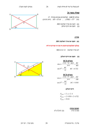 ‫לנסות‬ ‫חדלת‬ ‫לא‬ ‫עוד‬ ‫כל‬ ‫נכשלת‬ ‫לא‬24‫תשע"ג‬ ‫לשנת‬ ‫מעודכן‬
‫פרק‬3:‫טריגונומטריה‬‫דהן‬ ‫יוסי‬ : ‫וערך‬ ‫כתב‬ 28
‫מספר‬ ‫שאלה‬11
‫במלבן‬ABCD‫בנקודה‬ ‫נפגשים‬ ‫האלכסונים‬P.
‫נתו‬:‫ן‬ 37PDC,6‫ס‬"‫מ‬AP ‫(רא‬‫ו‬‫סרטוט‬.)
)‫(א‬‫חשב‬‫ו‬‫האלכסון‬ ‫אורך‬ ‫את‬BD.
)‫(ב‬‫חשב‬‫ו‬.‫המלבן‬ ‫היקף‬ ‫את‬
:‫פתרון‬
)‫(א‬‫האלכסון‬ ‫אורך‬ ‫את‬ ‫חשבו‬BD.
‫לזה‬ ‫זה‬ ‫ושווים‬ ‫זה‬ ‫את‬ ‫זה‬ ‫חוצים‬ ‫האלכסונים‬ ‫במלבן‬
‫האלכסון‬ ‫אורך‬ ‫לכן‬BD 6+6=12
‫(ב‬).‫המלבן‬ ‫היקף‬ ‫את‬ ‫חשבו‬
.‫המלבן‬ ‫היקף‬
‫סופית‬ ‫תשובה‬:
)‫(א‬12)‫(ב‬ ‫ס"מ‬61.32"‫ס‬‫מ‬
‫משולש‬BCD
722.6
12
37sin
sin
0


BC
BC
BD
BC
‫היתר‬
‫הניצב‬‫מול‬‫הזווית‬

‫משולש‬BCD
583.9
12
37cos
cos
0


DC
DC
DB
DC
‫היתר‬
‫הניצב‬‫ליד‬‫הזווית‬

6
C
B
370
D
A
P
6
C
B
370
D
A
P
6
6
12
61.32
722.62583.92
22



ABCD
ABCD
ABCD
P
P
baP
 