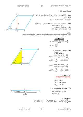 ‫לנסות‬ ‫חדלת‬ ‫לא‬ ‫עוד‬ ‫כל‬ ‫נכשלת‬ ‫לא‬23‫תשע"ג‬ ‫לשנת‬ ‫מעודכן‬
‫פרק‬3:‫טריגונומטריה‬‫דהן‬ ‫יוסי‬ : ‫וערך‬ ‫כתב‬ 29
‫מספר‬ ‫שאלה‬17
‫במעוין‬ABCD‫הגובה‬ ‫אורך‬AH‫לצלע‬DC‫הוא‬12‫ס‬"‫מ‬
‫(ראה‬‫סרטוט‬.)
‫בת‬ ‫היא‬ ‫המעוין‬ ‫של‬ ‫החדה‬ ‫הזווית‬39.
)‫(א‬‫רש‬‫מו‬‫טריגונומטרי‬ ‫ביטוי‬‫ה‬‫הגובה‬ ‫בין‬ ‫היחס‬ ‫את‬ ‫מבטא‬AH
.‫המעוין‬ ‫של‬ ‫הצלע‬ ‫לבין‬
)‫(ב‬‫חשב‬‫ו‬.‫המעוין‬ ‫היקף‬ ‫את‬
)‫(ג‬‫חשב‬‫ו‬‫הקטע‬ ‫אורך‬ ‫את‬CH.
‫פתרון‬:
)‫(א‬‫הגובה‬ ‫בין‬ ‫היחס‬ ‫את‬ ‫המבטא‬ ‫טריגונומטרי‬ ‫ביטוי‬ ‫רשמו‬AH.‫המעוין‬ ‫של‬ ‫הצלע‬ ‫לבין‬
)‫(ב‬.‫המעוין‬ ‫היקף‬ ‫את‬ ‫חשבו‬
:‫המעוין‬ ‫היקף‬
‫שוות‬ ‫הצלעות‬ ‫כל‬ ‫במעוין‬
)‫(ג‬‫הקטע‬ ‫אורך‬ ‫את‬ ‫חשבו‬CH.
‫סופית‬ ‫תשובה‬:
)‫(א‬
AD
AH
39sin )‫(ב‬27.76‫ס‬"‫מ‬)‫(ג‬25.4‫ס‬"‫מ‬
‫משולש‬ADH.
AD
AH
AD
AH
‫היתר‬
‫הניצב‬‫מול‬‫הזווית‬


39sin
sin
‫משולש‬ADH.
068.19
12
39sin
sin
0


AD
AD
AD
AH
‫היתר‬
‫הניצב‬‫מול‬‫הזווית‬

27.76
068.194
4



ABCD
ABCD
ABCD
P
P
aP
818.14
12
39tan
tan
0


DH
DH
DH
AH
‫הניצב‬‫ליד‬‫הזווית‬
‫הניצב‬‫מול‬‫הזווית‬

C14.818
D H
19.068
25.4
818.14068.19


DH
DH
A
12
D
039
H
B
C
A
12
D
039
H
B
C
 