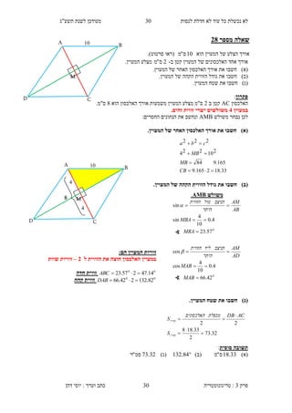 ‫לנסות‬ ‫חדלת‬ ‫לא‬ ‫עוד‬ ‫כל‬ ‫נכשלת‬ ‫לא‬30‫תשע"ג‬ ‫לשנת‬ ‫מעודכן‬
‫פרק‬3:‫טריגונומטריה‬‫דהן‬ ‫יוסי‬ : ‫וערך‬ ‫כתב‬ 30
‫מספר‬ ‫שאלה‬18
‫הוא‬ ‫המעוין‬ ‫של‬ ‫הצלע‬ ‫אורך‬10‫ס‬"‫מ‬‫(רא‬‫ו‬‫סרטוט‬.)
‫ב‬ ‫קטן‬ ‫המעוין‬ ‫של‬ ‫האלכסונים‬ ‫אחד‬ ‫אורך‬-2‫ס‬"‫מ‬.‫המעוין‬ ‫מצלע‬
)‫(א‬‫חשב‬‫ו‬.‫המעוין‬ ‫של‬ ‫האחר‬ ‫האלכסון‬ ‫אורך‬ ‫את‬
)‫(ב‬‫חשב‬‫ו‬.‫המעוין‬ ‫של‬ ‫הקהה‬ ‫הזווית‬ ‫גודל‬ ‫את‬
)‫(ג‬‫חשב‬‫ו‬.‫המעוין‬ ‫שטח‬ ‫את‬
‫פתרון‬:
‫האלכסון‬AC‫ב‬ ‫קטן‬2‫הוא‬ ‫האלכסון‬ ‫אורך‬ ‫משמעות‬ ‫המעוין‬ ‫מצלע‬ ‫ס"מ‬4.‫ס"מ‬
‫במעוין‬1.‫זהים‬ ‫זווית‬ ‫ישרי‬ ‫משולשים‬
‫משולש‬ ‫נבחר‬ ‫לכן‬AMB‫הנתונים‬ ‫את‬ ‫ונחשב‬:‫החסרים‬
)‫(א‬.‫המעוין‬ ‫של‬ ‫האחר‬ ‫האלכסון‬ ‫אורך‬ ‫את‬ ‫חשבו‬
()‫ב‬.‫המעוין‬ ‫של‬ ‫הקהה‬ ‫הזווית‬ ‫גודל‬ ‫את‬ ‫חשבו‬
:‫הם‬ ‫המעוין‬ ‫זוויות‬
‫ל‬ ‫הזווית‬ ‫את‬ ‫חוצה‬ ‫האלכסון‬ ‫במעוין‬1–‫שוות‬ ‫זוויות‬
00
14.47257.23 ABC‫חדה‬ ‫זווית‬
00
82.132242.66 DAB‫קהה‬ ‫זווית‬
()‫ג‬.‫המעוין‬ ‫שטח‬ ‫את‬ ‫חשבו‬
‫סופית‬ ‫תשובה‬:
)‫(א‬33.18‫ס‬"‫מ‬)‫(ב‬84.132)‫(ג‬32.73‫סמ‬"‫ר‬
32.73
2
33.188
22





‫מעוין‬
‫מעוין‬
S
ACDB‫מכפלת‬‫האלכסונים‬
S
33.182165.9
165.984
210224
222




CB
MB
MB
cba
D
B
C
A 10
M

8
1

1
A 10
D
B
C
M
‫משולש‬AMB.
0
57.23
4.0
10
4
sin
sin



MRA
MBA
AB
AM
‫היתר‬
‫הניצב‬‫מול‬‫הזווית‬

0
42.66
4.0
10
4
cos
cos



MAB
MAB
AD
AM
‫היתר‬
‫הניצב‬‫ליד‬‫הזווית‬

∢
∢
 