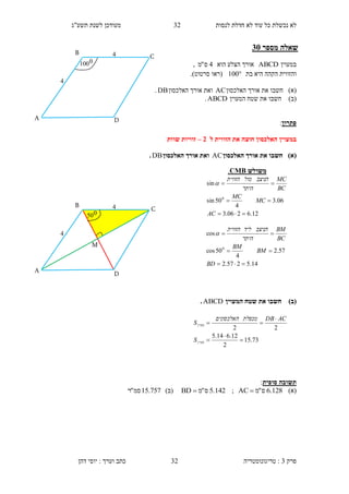 ‫לנסות‬ ‫חדלת‬ ‫לא‬ ‫עוד‬ ‫כל‬ ‫נכשלת‬ ‫לא‬32‫תשע"ג‬ ‫לשנת‬ ‫מעודכן‬
‫פרק‬3:‫טריגונומטריה‬‫דהן‬ ‫יוסי‬ : ‫וערך‬ ‫כתב‬ 32
‫מספר‬ ‫שאלה‬15
‫במעוין‬ABCD‫הוא‬ ‫הצלע‬ ‫אורך‬4‫ס‬"‫מ‬,
‫ו‬‫ה‬‫בת‬ ‫היא‬ ‫הקהה‬ ‫זווית‬100‫(רא‬‫ו‬‫סרטוט‬).
)‫(א‬‫חשב‬‫ו‬‫האלכסון‬ ‫אורך‬ ‫את‬AC‫האלכסון‬ ‫אורך‬ ‫ואת‬DB.
)‫(ב‬‫חשב‬‫ו‬‫המעוין‬ ‫שטח‬ ‫את‬ABCD.
‫פתרון‬:
‫במעוין‬‫ל‬ ‫הזווית‬ ‫את‬ ‫חוצה‬ ‫האלכסון‬1–‫שוות‬ ‫זוויות‬
)‫(א‬‫האלכסון‬ ‫אורך‬ ‫את‬ ‫חשבו‬AC‫וא‬‫האלכסון‬ ‫אורך‬ ‫ת‬DB.
)‫(ב‬‫המעוין‬ ‫שטח‬ ‫את‬ ‫חשבו‬ABCD.
‫סופית‬ ‫תשובה‬:
)‫(א‬128.6‫ס‬"‫מ‬AC ;142.5‫ס‬"‫מ‬BD )‫(ב‬757.15‫סמ‬"‫ר‬
‫משולש‬CMB.
12.6206.3
06.3
4
50sin
sin
0



AC
MC
MC
BC
MC
‫היתר‬
‫הניצב‬‫מול‬‫הזווית‬

14.5257.2
57.2
4
50cos
cos
0



BD
BM
BM
BC
BM
‫היתר‬
‫הניצב‬‫ליד‬‫הזווית‬

73.15
2
12.614.5
22





‫מעוין‬
‫מעוין‬
S
ACDB‫מכפלת‬‫האלכסונים‬
S
D
B
C
A
1
1
0100
M
D
B
C
A
1
1
050
 