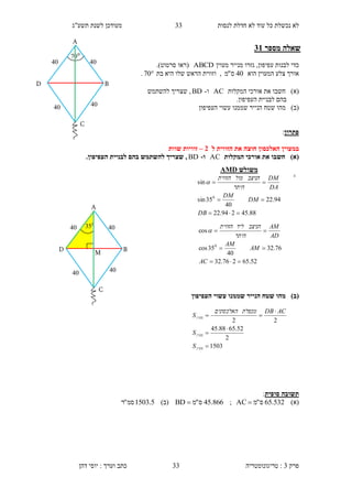 ‫לנסות‬ ‫חדלת‬ ‫לא‬ ‫עוד‬ ‫כל‬ ‫נכשלת‬ ‫לא‬33‫תשע"ג‬ ‫לשנת‬ ‫מעודכן‬
‫פרק‬3:‫טריגונומטריה‬‫דהן‬ ‫יוסי‬ : ‫וערך‬ ‫כתב‬ 33
‫מספר‬ ‫שאלה‬31
‫ע‬ ‫לבנות‬ ‫כדי‬‫מעוין‬ ‫מנייר‬ ‫גזרו‬ ,‫פיפון‬ABCD‫(רא‬‫ו‬‫סרטוט‬.)
‫הוא‬ ‫המעוין‬ ‫צלע‬ ‫אורך‬40‫ס‬"‫מ‬‫בת‬ ‫היא‬ ‫שלו‬ ‫הראש‬ ‫וזווית‬ ,70.
)‫(א‬‫חשב‬‫ו‬‫המקלות‬ ‫אורכי‬ ‫את‬AC‫ו‬-BD‫להשתמש‬ ‫שצריך‬ ,
.‫העפיפון‬ ‫לבניית‬ ‫בהם‬
)‫(ב‬‫מ‬‫העפיפון‬ ‫עשוי‬ ‫שממנו‬ ‫הנייר‬ ‫שטח‬ ‫הו‬
‫פתרון‬:
‫במעוין‬‫ל‬ ‫הזווית‬ ‫את‬ ‫חוצה‬ ‫האלכסון‬1–‫שוות‬ ‫זוויות‬
)‫(א‬‫המקלות‬ ‫אורכי‬ ‫את‬ ‫חשבו‬AC‫ו‬-BD.‫העפיפון‬ ‫לבניית‬ ‫בהם‬ ‫להשתמש‬ ‫שצריך‬ ,
.
)‫(ב‬‫העפיפון‬ ‫עשוי‬ ‫שממנו‬ ‫הנייר‬ ‫שטח‬ ‫מהו‬
‫סופית‬ ‫תשובה‬:
)‫(א‬532.65‫ס‬"‫מ‬AC ;866.45‫ס‬"‫מ‬BD )‫(ב‬5.1503‫סמ‬"‫ר‬
‫משולש‬AMD
88.45294.22
94.22
40
35sin
sin
0



DB
DM
DM
DA
DM
‫היתר‬
‫הניצב‬‫מול‬‫הזווית‬

52.65276.32
76.32
40
35cos
cos
0



AC
AM
AM
AD
AM
‫היתר‬
‫הניצב‬‫ליד‬‫הזווית‬

1503
2
52.6588.45
22





‫מעוין‬
‫מעוין‬
‫מעוין‬
S
S
ACDB‫מכפלת‬‫האלכסונים‬
S
0
70
10 10
10 10
A
D B
C
M
0
35
10 10
10 10
A
D B
C
 