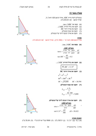 ‫לנסות‬ ‫חדלת‬ ‫לא‬ ‫עוד‬ ‫כל‬ ‫נכשלת‬ ‫לא‬31‫תשע"ג‬ ‫לשנת‬ ‫מעודכן‬
‫פרק‬3:‫טריגונומטריה‬‫דהן‬ ‫יוסי‬ : ‫וערך‬ ‫כתב‬ 34
‫מספר‬ ‫שאלה‬32
‫ב‬‫משולש‬‫ה‬‫ישר‬-‫זווית‬ABC‫הניצב‬ ‫אורך‬ ,AB‫הוא‬3,'‫מ‬
‫הניצב‬ ‫ואורך‬AC‫הוא‬60‫ס"מ‬.
)‫(א‬‫מצא‬‫ו‬‫את‬ABCtan.
)‫(ב‬‫חשבו‬‫הזווית‬ ‫גודל‬ ‫את‬ABC.
)‫(ג‬‫חשבו‬‫היתר‬ ‫אורך‬ ‫את‬BC.
)‫(ד‬‫חשבו‬.‫המשולש‬ ‫שטח‬ ‫את‬
)‫(ה‬‫חשב‬‫ו‬.‫המשולש‬ ‫של‬ ‫ליתר‬ ‫הגובה‬ ‫אורך‬ ‫את‬
‫פתרון‬:
‫הניצב‬ ‫אורך‬AB‫הוא‬3'‫מ‬=(300)‫ס"מ‬‫הניצב‬ ‫ואורך‬ ,AC‫הו‬‫א‬60.‫ס"מ‬
)‫(א‬‫את‬ ‫מצאו‬ABCtan.
)‫(ב‬‫הזווית‬ ‫גודל‬ ‫את‬ ‫חשבו‬ABC.
)‫(ג‬‫היתר‬ ‫אורך‬ ‫את‬ ‫חשבו‬BC
)‫(ד‬.‫המשולש‬ ‫שטח‬ ‫את‬ ‫חשבו‬
)‫(ה‬.‫המשולש‬ ‫של‬ ‫ליתר‬ ‫הגובה‬ ‫אורך‬ ‫את‬ ‫חשבו‬
.
‫סופית‬ ‫תשובה‬:
)‫(א‬0.2)‫(ב‬11.31)‫(ג‬305.3)‫(ד‬ ‫ס"מ‬3000‫או‬ ‫סמ"ר‬0.3)‫(ה‬ ‫מ"ר‬54.41‫ס"מ‬
∢ 0
31.11ABC
B
A C
D
60
300
‫משולש‬ABC.
2.0
300
60
tan
tan


ABC
AB
AC
‫הניצב‬‫ליד‬‫הזווית‬
‫הניצב‬‫מול‬‫הזווית‬

‫משולש‬ABD
835.58
300
31.11sin
sin
0


AD
AD
BD
AD
‫היתר‬
‫הניצב‬‫מול‬‫הזווית‬

594.30600,93
22300260
222



BCBC
BC
cba
000,9
2
30060
2





ABC
a
ABC
S
ha
S
B
A C
D
60
300
11.31
B
A C
D
60
300
 