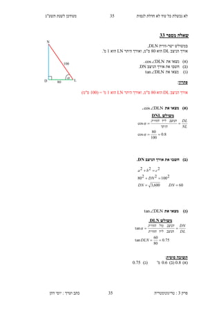 ‫לנסות‬ ‫חדלת‬ ‫לא‬ ‫עוד‬ ‫כל‬ ‫נכשלת‬ ‫לא‬35‫תשע"ג‬ ‫לשנת‬ ‫מעודכן‬
‫פרק‬3:‫טריגונומטריה‬‫דהן‬ ‫יוסי‬ : ‫וערך‬ ‫כתב‬ 35
‫מספר‬ ‫שאלה‬31
‫ישר‬ ‫במשולש‬-‫זווית‬DLN,
‫הניצב‬ ‫אורך‬DL‫הוא‬40‫היתר‬ ‫ואורך‬ ,‫ס"מ‬LN‫הוא‬1.'‫מ‬
)‫(א‬‫מצא‬‫ו‬‫את‬DLNcos.
)‫(ב‬‫חשבו‬‫הניצב‬ ‫אורך‬ ‫את‬DN.
)‫(ג‬‫מצא‬‫ו‬‫את‬DLNtan
‫פתרון‬:
‫הניצב‬ ‫אורך‬DL‫הוא‬40‫היתר‬ ‫ואורך‬ ,‫ס"מ‬LN‫הוא‬1'‫מ‬=(100)‫ס"מ‬
)‫(א‬‫את‬ ‫מצאו‬DLNcos.
)‫(ב‬‫הניצב‬ ‫אורך‬ ‫את‬ ‫חשבו‬DN.
)‫(ג‬‫את‬ ‫מצאו‬DLNtan
‫סופית‬ ‫תשובה‬:
)‫(א‬0.8)‫(ב‬0.6'‫מ‬)‫(ג‬0.75
‫משולש‬DLN.
75.0
80
60
tan
tan


DLN
DL
DN
‫הניצב‬‫ליד‬‫הזווית‬
‫הניצב‬‫מול‬‫הזווית‬

‫משולש‬DNL
8.0
100
80
cos
cos




NL
DL
‫היתר‬
‫הניצב‬‫ליד‬‫הזווית‬
60600,3
21002280
222



DNDN
DN
cba
40
N
D L
100

 