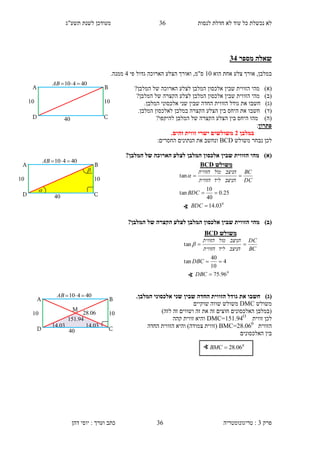 ‫לנסות‬ ‫חדלת‬ ‫לא‬ ‫עוד‬ ‫כל‬ ‫נכשלת‬ ‫לא‬36‫תשע"ג‬ ‫לשנת‬ ‫מעודכן‬
‫פרק‬3:‫טריגונומטריה‬‫דהן‬ ‫יוסי‬ : ‫וערך‬ ‫כתב‬ 36
‫מספר‬ ‫שאלה‬11
‫הוא‬ ‫אחת‬ ‫צלע‬ ‫אורך‬ ,‫במלבן‬10‫ס"מ‬,‫ו‬‫פי‬ ‫גדול‬ ‫הארוכה‬ ‫הצלע‬ ‫אורך‬1.‫ממנה‬
)‫(א‬‫הארוכה‬ ‫לצלע‬ ‫המלבן‬ ‫אלכסון‬ ‫שבין‬ ‫הזווית‬ ‫מהי‬?‫המלבן‬ ‫של‬
)‫(ב‬?‫המלבן‬ ‫של‬ ‫הקצרה‬ ‫לצלע‬ ‫המלבן‬ ‫אלכסון‬ ‫שבין‬ ‫הזווית‬ ‫מהי‬
)‫(ג‬‫חשב‬‫ו‬‫שני‬ ‫שבין‬ ‫החדה‬ ‫הזווית‬ ‫גודל‬ ‫את‬.‫המלבן‬ ‫אלכסוני‬
)‫(ד‬‫חשב‬‫ו‬.‫המלבן‬ ‫לאלכסון‬ ‫במלבן‬ ‫הקצרה‬ ‫הצלע‬ ‫בין‬ ‫היחס‬ ‫את‬
)‫(ה‬‫המלב‬ ‫של‬ ‫הקצרה‬ ‫הצלע‬ ‫בין‬ ‫היחס‬ ‫מהו‬?‫להיקפו‬ ‫ן‬
‫פתרון‬:
‫במלבן‬1.‫זהים‬ ‫זווית‬ ‫ישרי‬ ‫משולשים‬
‫משולש‬ ‫נבחר‬ ‫לכן‬BCD:‫החסרים‬ ‫הנתונים‬ ‫את‬ ‫ונחשב‬
)‫(א‬?‫המלבן‬ ‫של‬ ‫הארוכה‬ ‫לצלע‬ ‫המלבן‬ ‫אלכסון‬ ‫שבין‬ ‫הזווית‬ ‫מהי‬
)‫(ב‬?‫המלבן‬ ‫של‬ ‫הקצרה‬ ‫לצלע‬ ‫המלבן‬ ‫אלכסון‬ ‫שבין‬ ‫הזווית‬ ‫מהי‬
)‫(ג‬‫גו‬ ‫את‬ ‫חשבו‬.‫המלבן‬ ‫אלכסוני‬ ‫שני‬ ‫שבין‬ ‫החדה‬ ‫הזווית‬ ‫דל‬
‫משולש‬DMC‫שוקיים‬ ‫שווה‬ ‫משולש‬
)‫לזה‬ ‫זה‬ ‫ושווים‬ ‫זה‬ ‫את‬ ‫זה‬ ‫חוצים‬ ‫האלכסונים‬ ‫(במלבן‬
‫זווית‬ ‫לכן‬DMC=151.94O
‫קהה‬ ‫זווית‬ ‫והיא‬
‫הזווית‬BMC=28.060
‫החדה‬ ‫הזווית‬ ‫והיא‬ )‫צמודה‬ ‫(זווית‬
‫האלכסונים‬ ‫בין‬
∢ 0
06.28BMC
10
B
C
40410 AB
D
A
10
10


10
B
C
40410 AB
D
A
10
10
‫משולש‬BCD
0
03.14
25.0
40
10
tan
tan



BDC
BDC
DC
BC
‫הניצב‬‫ליד‬‫הזווית‬
‫הניצב‬‫מול‬‫הזווית‬

∢
03.14
06.28
03.14
M
94.151
10
B
C
40410 AB
D
A
10
10
‫משולש‬BCD
0
96.75
4
10
40
tan
tan



DBC
DBC
BC
DC
‫הניצב‬‫ליד‬‫הזווית‬
‫הניצב‬‫מול‬‫הזווית‬

∢
 