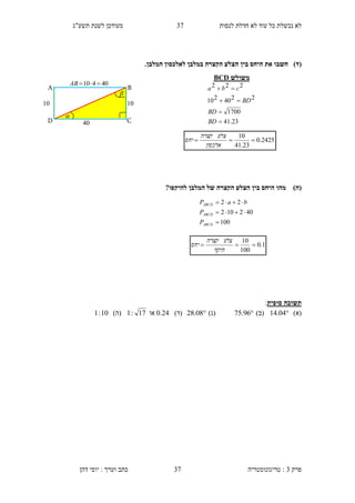 ‫לנסות‬ ‫חדלת‬ ‫לא‬ ‫עוד‬ ‫כל‬ ‫נכשלת‬ ‫לא‬3.‫תשע"ג‬ ‫לשנת‬ ‫מעודכן‬
‫פרק‬3:‫טריגונומטריה‬‫דהן‬ ‫יוסי‬ : ‫וערך‬ ‫כתב‬ 37
)‫(ד‬‫חשב‬.‫המלבן‬ ‫לאלכסון‬ ‫במלבן‬ ‫הקצרה‬ ‫הצלע‬ ‫בין‬ ‫היחס‬ ‫את‬ ‫ו‬
)‫(ה‬?‫להיקפו‬ ‫המלבן‬ ‫של‬ ‫הקצרה‬ ‫הצלע‬ ‫בין‬ ‫היחס‬ ‫מהו‬
‫סופית‬ ‫תשובה‬:
)‫(א‬14.04)‫(ב‬75.96)‫(ג‬28.08)‫(ד‬0.21‫או‬17:1)‫(ה‬10:1
2425.0
23.41
10

‫אלכסון‬
‫צלע‬‫קצרה‬
‫יחס‬
1.0
100
10

‫היקף‬
‫צלע‬‫קצרה‬
‫יחס‬
‫משולש‬BCD
23.41
1700
2240210
222




BD
BD
BD
cba


10
B
C
40410 AB
D
A
10
10
100
402102
22



ABCD
ABCD
ABCD
P
P
baP
 