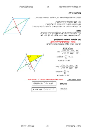 ‫לנסות‬ ‫חדלת‬ ‫לא‬ ‫עוד‬ ‫כל‬ ‫נכשלת‬ ‫לא‬34‫תשע"ג‬ ‫לשנת‬ ‫מעודכן‬
‫פרק‬3:‫טריגונומטריה‬‫דהן‬ ‫יוסי‬ : ‫וערך‬ ‫כתב‬ 38
‫מספר‬ ‫שאלה‬10
‫הוא‬ ‫אחד‬ ‫אלכסון‬ ‫אורך‬ ,‫במעוין‬5‫פי‬ ‫ממנו‬ ‫ארוך‬ ‫השני‬ ‫והאלכסון‬ ,‫ס"מ‬3.
)‫(א‬‫חשבו‬.‫המעוין‬ ‫זוויות‬ ‫של‬ ‫הגודל‬ ‫את‬
)‫(ב‬‫חשבו‬.‫המעוין‬ ‫צלע‬ ‫לבין‬ ‫המעוין‬ ‫היקף‬ ‫בין‬ ‫היחס‬ ‫את‬
)‫(ג‬‫חשבו‬‫אורך‬ ‫בין‬ ‫היחס‬ ‫את‬.‫המעוין‬ ‫היקף‬ ‫לבין‬ ‫המעוין‬ ‫של‬ ‫הארוך‬ ‫האלכסון‬
‫פתרון‬:
‫הוא‬ ‫אחד‬ ‫אלכסון‬ ‫אורך‬5‫פי‬ ‫ממנו‬ ‫ארוך‬ ‫השני‬ ‫והאלכסון‬ ,‫ס"מ‬3.
‫הוא‬ ‫האחר‬ ‫האלכסון‬ ‫אורך‬ ‫לכן‬:-(30=1x0)30=AC
()‫א‬.‫המעוין‬ ‫זוויות‬ ‫של‬ ‫הגודל‬ ‫את‬ ‫חשבו‬
‫במעוין‬1.‫זהים‬ ‫זווית‬ ‫ישרי‬ ‫משולשים‬
‫נבח‬ ‫לכן‬‫משולש‬ ‫ר‬BMC:‫החסרים‬ ‫הנתונים‬ ‫את‬ ‫ונחשב‬
:‫הם‬ ‫המעוין‬ ‫זוויות‬‫במעוין‬‫ל‬ ‫הזווית‬ ‫את‬ ‫חוצה‬ ‫האלכסון‬1–‫שוות‬ ‫זוויות‬
‫חדה‬ ‫זווית‬
‫קהה‬ ‫זווית‬
∢ 00
86.36243.18 BCD
∢ 00
12.143225.60 ADC
‫משולש‬BMC.
0
43.18
333.0
5.7
5.2
tan
tan



BCM
BCM
CM
BM
‫הניצב‬‫ליד‬‫הזווית‬
‫הניצב‬‫מול‬‫הזווית‬

0
56.71
3
5.2
5.7
tan
tan



CBM
CBM
BM
CM
‫הניצב‬‫ליד‬‫הזווית‬
‫הניצב‬‫מול‬‫הזווית‬

∢
∢
B
M
C
DA
5
2.5

7.5
2.5

B
M
C
DA
 