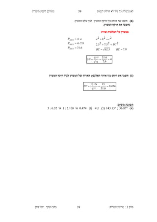 ‫לנסות‬ ‫חדלת‬ ‫לא‬ ‫עוד‬ ‫כל‬ ‫נכשלת‬ ‫לא‬33‫תשע"ג‬ ‫לשנת‬ ‫מעודכן‬
‫פרק‬3:‫טריגונומטריה‬‫דהן‬ ‫יוסי‬ : ‫וערך‬ ‫כתב‬ 39
)‫(ב‬‫ב‬ ‫היחס‬ ‫את‬ ‫חשבו‬‫המעוין‬ ‫צלע‬ ‫לבין‬ ‫המעוין‬ ‫היקף‬ ‫ין‬.
‫נ‬.‫המעוין‬ ‫היקף‬ ‫את‬ ‫חשבו‬
‫שוות‬ ‫הצלעות‬ ‫כל‬ ‫במעוין‬
)‫(ג‬‫המעוין‬ ‫היקף‬ ‫לבין‬ ‫המעוין‬ ‫של‬ ‫הארוך‬ ‫האלכסון‬ ‫אורך‬ ‫בין‬ ‫היחס‬ ‫את‬ ‫חשבו‬
‫תשוב‬‫סופית‬ ‫ה‬:
)‫(א‬36.87;143.13)‫(ב‬4:1)‫(ג‬0.474‫או‬1 : 2.108‫או‬3 : 6.32
6.31
9.74
4



ABCD
ABCD
ABCD
P
P
aP
4
9.7
6.31

‫צלע‬
‫היקף‬
‫יחס‬
9.75.62
225.725.2
222



BCBC
BC
cba
474.0
6.31
15

‫היקף‬
‫אלכסון‬
‫יחס‬
 