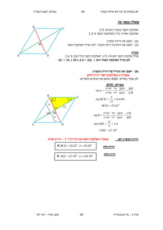 ‫לנסות‬ ‫חדלת‬ ‫לא‬ ‫עוד‬ ‫כל‬ ‫נכשלת‬ ‫לא‬10‫תשע"ג‬ ‫לשנת‬ ‫מעודכן‬
‫פרק‬3:‫טריגונומטריה‬‫דהן‬ ‫יוסי‬ : ‫וערך‬ ‫כתב‬ 40
‫מספר‬ ‫שאלה‬11
‫ה‬‫אלכסו‬‫ן‬‫הקצר‬‫הוא‬ ‫במעוין‬10.‫ס"מ‬
‫הארוך‬ ‫האלכסון‬‫הקצר‬ ‫מהאלכסון‬ ‫גדול‬‫פי‬2.1.
)‫(א‬‫חשבו‬‫את‬.‫המעוין‬ ‫זוויות‬
)‫(ב‬‫חשבו‬.‫הקצר‬ ‫האלכסון‬ ‫אורך‬ ‫לבין‬ ‫המעוין‬ ‫היקף‬ ‫בין‬ ‫היחס‬ ‫את‬
‫פתרון‬:
‫אלכסון‬ ‫אורך‬‫הקצר‬‫הוא‬10‫השני‬ ‫והאלכסון‬ ,‫ס"מ‬‫גדול‬‫פי‬ ‫ממנו‬2.1.
‫הוא‬ ‫האחר‬ ‫האלכסון‬ ‫אורך‬ ‫לכן‬:-(11=1.1x35)11=AC
)‫(א‬.‫המעוין‬ ‫זוויות‬ ‫של‬ ‫הגודל‬ ‫את‬ ‫חשבו‬
‫במעוין‬1.‫זהים‬ ‫זווית‬ ‫ישרי‬ ‫משולשים‬
‫משולש‬ ‫נבחר‬ ‫לכן‬BMC:‫החסרים‬ ‫הנתונים‬ ‫את‬ ‫ונחשב‬
:‫הם‬ ‫המעוין‬ ‫זוויות‬‫במעוין‬‫ל‬ ‫הזווית‬ ‫את‬ ‫חוצה‬ ‫האלכסון‬1–‫שוות‬ ‫זוויות‬
‫חדה‬ ‫זווית‬
‫קהה‬ ‫זווית‬
∢ 00
24.45262.22 BCD
∢ 00
76.134238.67 ADC
‫משולש‬BMC.
0
62.22
4166.0
12
5
tan
tan



BCM
BCM
CM
BM
‫הניצב‬‫ליד‬‫הזווית‬
‫הניצב‬‫מול‬‫הזווית‬

0
38.67
4.2
5
12
tan
tan



CBM
CBM
BM
CM
‫הניצב‬‫ליד‬‫הזווית‬
‫הניצב‬‫מול‬‫הזווית‬

B
M
C
DA
10
5

12
5

B
M
C
DA
 