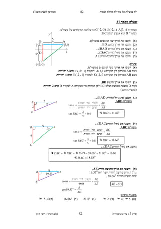 ‫לנסות‬ ‫חדלת‬ ‫לא‬ ‫עוד‬ ‫כל‬ ‫נכשלת‬ ‫לא‬12‫תשע"ג‬ ‫לשנת‬ ‫מעודכן‬
‫פרק‬3:‫טריגונומטריה‬‫דהן‬ ‫יוסי‬ : ‫וערך‬ ‫כתב‬ 42
‫מספר‬ ‫שאלה‬17
‫הנקודות‬C(-2,-3) ,B(-2,1) ,A(3,1).‫משולש‬ ‫של‬ ‫קדקודים‬ ‫שלושה‬ ‫הן‬
‫הנקודה‬D‫הצלע‬ ‫אמצע‬ ‫היא‬BC.
)‫(א‬‫חשבו‬.‫במשולש‬ ‫הניצבים‬ ‫שני‬ ‫אורך‬ ‫את‬
)‫(ב‬‫חשבו‬‫א‬‫הקטע‬ ‫אורך‬ ‫ת‬BD.
)‫(ג‬‫חשבו‬‫את‬‫גודל‬‫הזווית‬BAD.
)‫(ד‬‫חשבו‬‫את‬‫גודל‬‫הזווית‬DAC.
)‫(ה‬‫חשבו‬‫אורך‬ ‫את‬‫ה‬‫חוצה‬-‫זווית‬AE.
‫פתרון‬:
)‫(א‬.‫במשולש‬ ‫הניצבים‬ ‫שני‬ ‫אורך‬ ‫את‬ ‫חשבו‬
‫ניצב‬AB( ‫הנקודה‬ ‫בין‬ ‫המרחק‬3,1)A( ‫לנקודה‬1,2-)B‫הוא‬0‫יח‬‫ידות‬
‫ניצב‬AB( ‫הנקודה‬ ‫בין‬ ‫המרחק‬3-,2-)C( ‫לנקודה‬1,2-)B‫הוא‬1‫יחידות‬
)‫(ב‬‫הקטע‬ ‫אורך‬ ‫את‬ ‫חשבו‬BD.
‫נקוה‬D‫הצלע‬ ‫באמצע‬ ‫נמצאת‬BC‫הנקודה‬ ‫בין‬ ‫המרחק‬ ‫לכן‬A‫לנקודה‬D‫הוא‬1‫יחידות‬
)‫הקטע‬ ‫(מחצית‬
)‫(ג‬‫הזווית‬ ‫גודל‬ ‫את‬ ‫חשבו‬BAD.
‫משולש‬ABD.
)‫(ד‬‫הזווית‬ ‫גודל‬ ‫את‬ ‫חשבו‬DAC.
‫משולש‬ABC.
‫נ‬‫חשב‬‫הזווית‬ ‫גודל‬ ‫את‬DAC.
)‫(ה‬‫החוצה‬ ‫אורך‬ ‫את‬ ‫חשבו‬-‫זווית‬AE.
‫הוא‬ ‫יוצר‬ ‫הזווית‬ ‫שחוצה‬ ‫הזווית‬ ‫גודל‬13.330
‫הזווית‬ ‫מחצית‬ ‫שזה‬34.660
.
‫סופית‬ ‫תשובה‬:
)‫(א‬5; '‫יח‬1'‫יח‬)‫(ב‬2'‫יח‬)‫(ג‬21.8)‫(ד‬16.86)‫(ה‬5.30'‫יח‬
∢ 0
80.21BAD
∢ 0
66.38BAC
∢ DAC ∢ BAC ∢ BAD 86.1680.2166.38 00

∢ DAC 18.860
x
y
AB
C
D
5
4
)1,3()1,2(
)3,2( 
5
4
AB
C

8.0
5
4
tan
tan


BAC
AB
BC
‫הניצב‬‫ליד‬‫הזווית‬
‫הניצב‬‫מול‬‫הזווית‬

5 AB
E
33.19
AE
AE
BE
‫היתר‬
‫הניצב‬‫ליד‬‫הזווית‬
5
33.19cos
cos
0


3.5AE
4.0
5
2
tan
tan


BAD
AB
BD
‫הניצב‬‫ליד‬‫הזווית‬
‫הניצב‬‫מול‬‫הזווית‬

5 AB
D

2
 