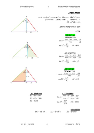 ‫לנסות‬ ‫חדלת‬ ‫לא‬ ‫עוד‬ ‫כל‬ ‫נכשלת‬ ‫לא‬1‫תשע"ג‬ ‫לשנת‬ ‫מעודכן‬
‫פרק‬3:‫טריגונומטריה‬‫דהן‬ ‫יוסי‬ : ‫וערך‬ ‫כתב‬ 4
‫מספר‬ ‫שאלה‬1.
‫במשולש‬ABC‫הגובה‬AD‫הזווית‬ ‫את‬ ‫מחלק‬BAC:‫זוויות‬ ‫לשתי‬
 22BAD,38DAC‫(רא‬‫ו‬‫סרטוט‬.)
:‫נתון‬5.1‫ס‬"‫מ‬BD .
‫חשב‬‫ו‬‫אור‬ ‫את‬.‫המשולש‬ ‫צלעות‬ ‫כי‬
‫פתרון‬:
‫סופית‬ ‫תשובה‬:
0.4‫ס‬"‫מ‬AB 71.4‫ס‬"‫מ‬AC 4.4‫ס‬"‫מ‬BC 
‫משולש‬AHC.
‫הצלע‬ ‫אורך‬AC
70.4
71.3
38cos 0


AC
AC
AC
AD
‫היתר‬
‫הניצב‬‫ליד‬‫הזווית‬
coc
‫הניצב‬ ‫אורך‬CD
898.2
71.3
38tan
tan
0


CD
CD
AD
CD
‫הניצב‬‫ליד‬‫הזווית‬
‫הניצב‬‫מול‬‫הזווית‬

‫משולש‬ADB.
‫הצלע‬ ‫אורך‬AB
00.4
5.1
22sin
sin
0


AB
AB
AB
DB
‫היתר‬
‫הניצב‬‫ממול‬‫הזווית‬

‫הניצב‬ ‫אורך‬AD
71.3
5.1
22tan
tan
0


AD
AD
AD
DB
‫הניצב‬‫ליד‬‫הזווית‬
‫הניצב‬‫מול‬‫הזווית‬

‫ה‬ ‫אורך‬‫צלע‬BC.
398.4
898.25.1



BC
BC
CDBDBC
3..1
A
BD 1.5
0
22
C
0
38
A
BD 1.5
0
22
C
0
38
A
BD 1.5
0
22
C
0
38
 
